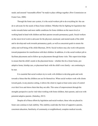 needs; and ensured “reasonable efforts” be made to place siblings together. (Pew Commission on
Foster Care, 2008)
Through the foster care system, it is the social workers job to do everything he/ she can
do to advocate for the needs of these foster children. Whether this be fighting for legislation that
works towards better and more stable conditions for foster children on the macro level or
working hand in hand with children and their parents towards permanency goals. Social workers
on the micro level work to advocate for the physical, emotional, and mental needs of the child
and to develop and work towards permanency goals, as well as concurrent goals to ensure the
safety and well being of the child (Sherman, 2014). Social workers may also work with parents
toward preparation for reunification with their children. In addition, it is the social workers job to
facilitate placements and to follow up on placements through home visits. This supervision helps
to ensure that the child’s needs in the placement home—whether this be a foster home, pre-
adoptive home, kinship care, or placement back with the child’s own family—are continuing to
be met.
It is essential that social workers try to work with children to develop goals and work
towards a future that the children can see for themselves. When social workers work with clients
toward goals, in any practice setting, it allows the client to regain at least some sense of control
over their lives and shows them that they are able. This sense of empowerment through the
strengths perspective can be vital when working with foster children, their parents, and even with
potential adoptive parents. (Saleebey, 2013)
Despite all of these efforts by legislation and social workers, those who are placed in
foster care continue to lack stability. This stability could take the form of supportive parents,
consistent education, familiarity of community or neighborhood, complete medical records,
4
 