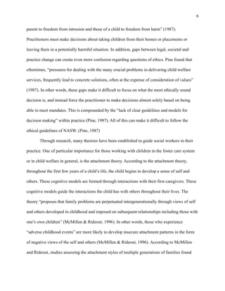 parent to freedom from intrusion and those of a child to freedom from harm” (1987).
Practitioners must make decisions about taking children from their homes or placements or
leaving them in a potentially harmful situation. In addition, gaps between legal, societal and
practice change can create even more confusion regarding questions of ethics. Pine found that
oftentimes, “pressures for dealing with the many crucial problems in delivering child welfare
services, frequently lead to concrete solutions, often at the expense of consideration of values”
(1987). In other words, these gaps make it difficult to focus on what the most ethically sound
decision is, and instead force the practitioner to make decisions almost solely based on being
able to meet mandates. This is compounded by the “lack of clear guidelines and models for
decision making” within practice (Pine, 1987). All of this can make it difficult to follow the
ethical guidelines of NASW. (Pine, 1987)
Through research, many theories have been established to guide social workers in their
practice. One of particular importance for those working with children in the foster care system
or in child welfare in general, is the attachment theory. According to the attachment theory,
throughout the first few years of a child’s life, the child begins to develop a sense of self and
others. These cognitive models are formed through interactions with their first caregivers. These
cognitive models guide the interactions the child has with others throughout their lives. The
theory “proposes that family problems are perpetuated intergenerationally through views of self
and others developed in childhood and imposed on subsequent relationships including those with
one’s own children” (McMillen & Rideout, 1996). In other words, those who experience
“adverse childhood events” are more likely to develop insecure attachment patterns in the form
of negative views of the self and others (McMillen & Rideout, 1996). According to McMillen
and Rideout, studies assessing the attachment styles of multiple generations of families found
6
 