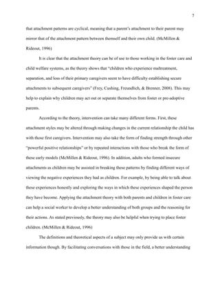 that attachment patterns are cyclical, meaning that a parent’s attachment to their parent may
mirror that of the attachment pattern between themself and their own child. (McMillen &
Rideout, 1996)
It is clear that the attachment theory can be of use to those working in the foster care and
child welfare systems, as the theory shows that “children who experience maltreatment,
separation, and loss of their primary caregivers seem to have difficulty establishing secure
attachments to subsequent caregivers” (Frey, Cushing, Freundlich, & Brenner, 2008). This may
help to explain why children may act out or separate themselves from foster or pre-adoptive
parents.
According to the theory, intervention can take many different forms. First, these
attachment styles may be altered through making changes in the current relationship the child has
with those first caregivers. Intervention may also take the form of finding strength through other
“powerful positive relationships” or by repeated interactions with those who break the form of
these early models (McMillen & Rideout, 1996). In addition, adults who formed insecure
attachments as children may be assisted in breaking these patterns by finding different ways of
viewing the negative experiences they had as children. For example, by being able to talk about
these experiences honestly and exploring the ways in which these experiences shaped the person
they have become. Applying the attachment theory with both parents and children in foster care
can help a social worker to develop a better understanding of both groups and the reasoning for
their actions. As stated previously, the theory may also be helpful when trying to place foster
children. (McMillen & Rideout, 1996)
The definitions and theoretical aspects of a subject may only provide us with certain
information though. By facilitating conversations with those in the field, a better understanding
7
 