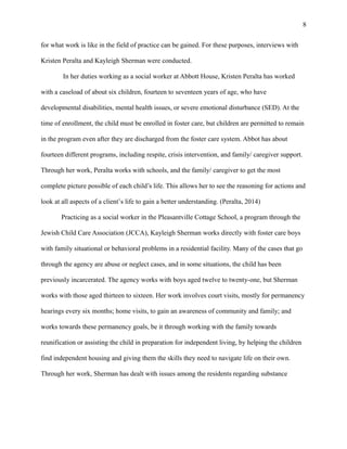 for what work is like in the field of practice can be gained. For these purposes, interviews with
Kristen Peralta and Kayleigh Sherman were conducted.
In her duties working as a social worker at Abbott House, Kristen Peralta has worked
with a caseload of about six children, fourteen to seventeen years of age, who have
developmental disabilities, mental health issues, or severe emotional disturbance (SED). At the
time of enrollment, the child must be enrolled in foster care, but children are permitted to remain
in the program even after they are discharged from the foster care system. Abbot has about
fourteen different programs, including respite, crisis intervention, and family/ caregiver support.
Through her work, Peralta works with schools, and the family/ caregiver to get the most
complete picture possible of each child’s life. This allows her to see the reasoning for actions and
look at all aspects of a client’s life to gain a better understanding. (Peralta, 2014)
Practicing as a social worker in the Pleasantville Cottage School, a program through the
Jewish Child Care Association (JCCA), Kayleigh Sherman works directly with foster care boys
with family situational or behavioral problems in a residential facility. Many of the cases that go
through the agency are abuse or neglect cases, and in some situations, the child has been
previously incarcerated. The agency works with boys aged twelve to twenty-one, but Sherman
works with those aged thirteen to sixteen. Her work involves court visits, mostly for permanency
hearings every six months; home visits, to gain an awareness of community and family; and
works towards these permanency goals, be it through working with the family towards
reunification or assisting the child in preparation for independent living, by helping the children
find independent housing and giving them the skills they need to navigate life on their own.
Through her work, Sherman has dealt with issues among the residents regarding substance
8
 
