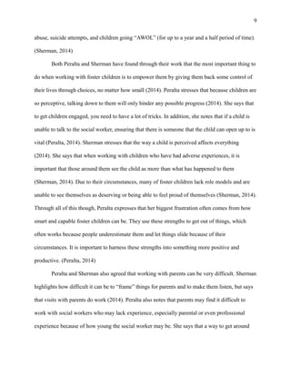 abuse, suicide attempts, and children going “AWOL” (for up to a year and a half period of time).
(Sherman, 2014)
Both Peralta and Sherman have found through their work that the most important thing to
do when working with foster children is to empower them by giving them back some control of
their lives through choices, no matter how small (2014). Peralta stresses that because children are
so perceptive, talking down to them will only hinder any possible progress (2014). She says that
to get children engaged, you need to have a lot of tricks. In addition, she notes that if a child is
unable to talk to the social worker, ensuring that there is someone that the child can open up to is
vital (Peralta, 2014). Sherman stresses that the way a child is perceived affects everything
(2014). She says that when working with children who have had adverse experiences, it is
important that those around them see the child as more than what has happened to them
(Sherman, 2014). Due to their circumstances, many of foster children lack role models and are
unable to see themselves as deserving or being able to feel proud of themselves (Sherman, 2014).
Through all of this though, Peralta expresses that her biggest frustration often comes from how
smart and capable foster children can be. They use these strengths to get out of things, which
often works because people underestimate them and let things slide because of their
circumstances. It is important to harness these strengths into something more positive and
productive. (Peralta, 2014)
Peralta and Sherman also agreed that working with parents can be very difficult. Sherman
highlights how difficult it can be to “frame” things for parents and to make them listen, but says
that visits with parents do work (2014). Peralta also notes that parents may find it difficult to
work with social workers who may lack experience, especially parental or even professional
experience because of how young the social worker may be. She says that a way to get around
9
 