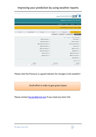 Improving your prediction by using weather reports
3© Keren Tech LTD
Please note the Pressure is a good indicator for changes in the weather!
Small effort in order to gain great impact
Please contact itai.gor@gmail.com if you need any more info
 