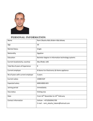 PERSONAL INFORMATION
Name Rami Okasha Abd alhakm Abd alkawy
Age 30
Marital Status Single
Nationality Egyptian
Education Bachelor degree in information technology systems
Current location(city, country) Abu Dhabi, UAE
Total No of years of Experience 8
Current employer B Stores For Electronics & Home appliance
No of years with current employer 3 years
Current salary 15000 EGP
Expected salary 6000-8000 AED
Joining period Immediately
Visa status Visiting visa
Date From 16th
November to 16th
February
Contact Information Cellular : +9710569941709
E-mail : rami_okasha_hakam@hotmail.com
 
