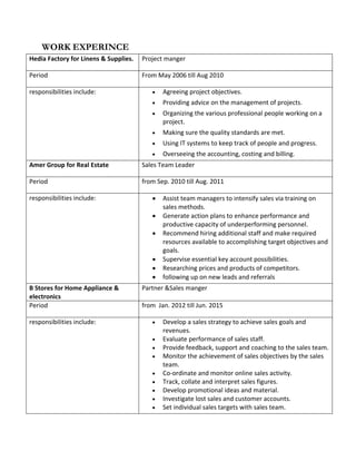 WORK EXPERINCE
Hedia Factory for Linens & Supplies. Project manger
Period From May 2006 till Aug 2010
responsibilities include: • Agreeing project objectives.
• Providing advice on the management of projects.
• Organizing the various professional people working on a
project.
• Making sure the quality standards are met.
• Using IT systems to keep track of people and progress.
• Overseeing the accounting, costing and billing.
Amer Group for Real Estate Sales Team Leader
Period from Sep. 2010 till Aug. 2011
responsibilities include: • Assist team managers to intensify sales via training on
sales methods.
• Generate action plans to enhance performance and
productive capacity of underperforming personnel.
• Recommend hiring additional staff and make required
resources available to accomplishing target objectives and
goals.
• Supervise essential key account possibilities.
• Researching prices and products of competitors.
• following up on new leads and referrals
B Stores for Home Appliance &
electronics
Partner &Sales manger
Period from Jan. 2012 till Jun. 2015
responsibilities include: • Develop a sales strategy to achieve sales goals and
revenues.
• Evaluate performance of sales staff.
• Provide feedback, support and coaching to the sales team.
• Monitor the achievement of sales objectives by the sales
team.
• Co-ordinate and monitor online sales activity.
• Track, collate and interpret sales figures.
• Develop promotional ideas and material.
• Investigate lost sales and customer accounts.
• Set individual sales targets with sales team.
 