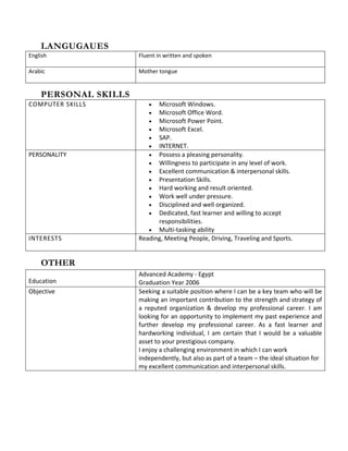 LANGUGAUES
English Fluent in written and spoken
Arabic Mother tongue
PERSONAL SKILLS
COMPUTER SKILLS • Microsoft Windows.
• Microsoft Office Word.
• Microsoft Power Point.
• Microsoft Excel.
• SAP.
• INTERNET.
PERSONALITY • Possess a pleasing personality.
• Willingness to participate in any level of work.
• Excellent communication & interpersonal skills.
• Presentation Skills.
• Hard working and result oriented.
• Work well under pressure.
• Disciplined and well organized.
• Dedicated, fast learner and willing to accept
responsibilities.
• Multi-tasking ability
INTERESTS Reading, Meeting People, Driving, Traveling and Sports.
OTHER
Education
Advanced Academy - Egypt
Graduation Year 2006
Objective Seeking a suitable position where I can be a key team who will be
making an important contribution to the strength and strategy of
a reputed organization & develop my professional career. I am
looking for an opportunity to implement my past experience and
further develop my professional career. As a fast learner and
hardworking individual, I am certain that I would be a valuable
asset to your prestigious company.
I enjoy a challenging environment in which I can work
independently, but also as part of a team – the ideal situation for
my excellent communication and interpersonal skills.
 