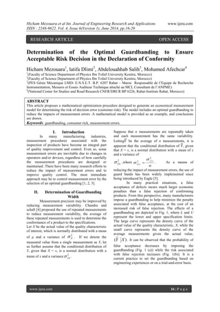 Hicham Mezouara et al Int. Journal of Engineering Research and Applications www.ijera.com
ISSN : 2248-9622, Vol. 4, Issue 6(Version 1), June 2014, pp.16-20
www.ijera.com 16 | P a g e
Determination of the Optimal Guardbanding to Ensure
Acceptable Risk Decision in the Declaration of Conformity
Hicham Mezouara1
, latifa Dlimi2
, Abdelouahhab Salih3
, Mohamed Afechcar4
1
(Faculty of Science Department of Physics Ibn Tofail University Kenitra, Morocco)
2
(Faculty of Science Department of Physics Ibn Tofail University Kenitra, Morocco)
3
(PES Génie Mécanique LMD- E.N.S.E.T. B.P. 6207 Rabat – Maroc Responsable de l’Equipe de Recherche
Instrumentation, Mesures et Essais Auditeur Technique attaché au MCI, Consultant de l’ANPME)
4
(National Center for Studies and Road Research CNER/DRCR BP 6226, Rabat-Instituts Rabat, Morocco)
ABSTRACT
This article proposes a mathematical optimization procedure designed to generate an economical measurement
model for determining the risk of decision error (customer risk). The model includes an optimal guardbanding to
reduce the impacts of measurement errors .A mathematical model is provided as an example, and conclusions
are drawn.
Keywords: guardbanding, consumer rick, measurement errors.
I. Introduction
In many manufacturing industries,
measurement procedures associated with the
inspection of products have become an integral part
of quality improvement and control. Even so, some
measurement errors are inevitable due to changes in
operators and/or devices, regardless of how carefully
the measurement procedures are designed or
maintained .There have been many research efforts to
reduce the impact of measurement errors and to
improve quality control. The most immediate
approach may be to control measurement error by the
selection of an optimal guardbanding [1, 2, 3].
II. Determination of Guardbanding
Width
Measurement precision may be improved by
reducing measurement variability. Chandra and
schall [4] proposed the use of repeated measurements
to reduce measurement variability, the average of
these repeated measurements is used to determine the
conformance of a product to the specifications.
Let X be the actual value of the quality characteristic
of interest, which is normally distributed with a mean
of µ and a variance of
2
X . If we denote the
measured value from a single measurement as Y, let
us further assume that the conditional distribution of
Y, given that X = x, is a normal distribution with a
mean of x and a variance
2
|xy .
Suppose that n measurements are repeatedly taken
and each measurement has the same variability.
Letting𝑌 be the average of n measurements, it is
apparent that the conditional distribution of 𝑌, given
that X = x, is a normal distribution with a mean of x
and a variance of
2
|xy ,where
n
xy
xy
2
2

  . As a means of
reducing the impact of measurement errors, the use of
guard bands has been widely implemented since
being introduced by Eagle [5].
In many practical situations, a false
acceptance of defects incurs much larger economic
penalties than a false rejection of conforming
products. From this perspective, many manufacturers
impose a guardbanding to help minimize the penalty
associated with false acceptance, at the cost of an
increased risk of false rejection. The effects of a
guardbanding are depicted in Fig. 1, where L and U
represent the lower and upper specification limits.
The large curve represents the density curve of the
actual value of the quality characteristic, X, while the
small curve represents the density curve of the
average measurements given the actual value,
)( XY . It can be observed that the probability of
false acceptance decreases by imposing the
guardbanding (Fig. 1 (a)) while the risk associated
with false rejection increases (Fig. 1(b)). It is a
current practice to set the guardbanding based on
engineering experiences or on a trial-and-error basis.
RESEARCH ARTICLE OPEN ACCESS
 