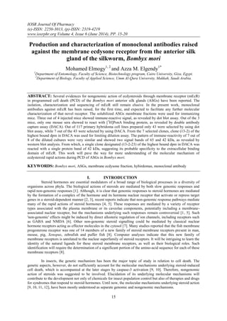IOSR Journal Of Pharmacy
(e)-ISSN: 2250-3013, (p)-ISSN: 2319-4219
www.iosrphr.org Volume 4, Issue 6 (June 2014), PP. 15-20
15
Production and characterization of monoclonal antibodies raised
against the membrane ecdysone receptor from the anterior silk
gland of the silkworm, Bombyx mori
Mohamed Elmogy1, 2
and Azza M. Elgendy1*
1
Department of Entomology, Faculty of Science, Biotechnology program, Cairo University, Giza, Egypt.
2
Department of Biology, Faculty of Applied Science, Umm Al-Qura University, Makkah, Saudi Arabia.
ABSTRACT: Several evidences for nongenomic action of ecdysteroids through membrane receptor (mEcR)
in programmed cell death (PCD) of the Bombyx mori anterior silk glands (ASGs) have been reported. The
isolation, characterization and sequencing of mEcR still remain elusive. In the present work, monoclonal
antibodies against mEcR has been raised, for the first time, and expected to facilitate any further molecular
characterization of that novel receptor. The solubilized ASGs membrane fractions were used for immunizing
mice. Three out of 4 injected mice showed immune-reactive signal, as revealed by dot blot assay. Out of the 3
mice, only one mouse sera showed to react with [3
H]PonA binding protein, as revealed by double antibody
capture assay (DACA). Out of 117 primary hybridoma cell lines prepared only 43 were selected by using dot
blot assay, while 7 out of the 43 were selected by using DACA. From the 7 selected clones, clone (13-2) of the
highest bound dpm in DACA was used for limiting dilution assay. The pattern of immune-reactivity of 7 out of
8 of the diluted cultures were very similar and showed two signal bands of 65 and 42 kDa, as revealed by
western blot analysis. From which, a single clone designated (13-2-23) of the highest bound dpm in DACA was
reacted with a single protein band of 42 kDa, suggesting its probable specificity to the extracellular binding
domain of mEcR. This work will pave the way for more understanding of the molecular mechanism of
ecdysteroid rapid actions during PCD of ASGs in Bombyx mori.
KEYWORDS: Bombyx mori, ASGs, membrane ecdysone fraction, hybirdomas, monoclonal antibody
I. INTRODUCTION
Steroid hormones are essential modulators of a broad range of biological processes in a diversity of
organisms across phyla. The biological actions of steroids are mediated by both slow genomic responses and
rapid non-genomic responses [1]. Although, it is clear that genomic responses to steroid hormones are mediated
by the formation of a complex of the hormone and its hormone nuclear receptor that activate or repress target
genes in a steroid-dependent manner [2, 3], recent reports indicate that non-genomic response pathways mediate
many of the rapid actions of steroid hormones [4, 5]. These responses are mediated by a variety of receptor
types associated with the plasma membrane or its caveolae components, potentially including a membrane-
associated nuclear receptor, but the mechanisms underlying such responses remain controversial [1, 5]. Such
'non-genomic' effects might be induced by direct allosteric regulation of ion channels, including receptors such
as GABA and NMDA [6]. Other non-genomic steroid signalling could be mediated by classical nuclear
hormone receptors acting as effector molecules in the cytosol [7]. Many studies reported that the fish membrane
progesterone receptor was one of 14 members of a new family of steroid membrane receptors present in man,
mouse, pig, Xenopus, zebrafish and puffer fish [8]. Computer analyses indicate that this new family of
membrane receptors is unrelated to the nuclear superfamily of steroid receptors. It will be intriguing to learn the
identity of the natural ligands for these steroid membrane receptors, as well as their biological roles. Such
identification will require the determination of a significant portion of the amino-acid sequence for each of these
membrane receptors [8].
In insects, the genetic mechanism has been the major topic of study in relation to cell death. The
genetic aspects, however, do not sufficiently account for the molecular mechanisms underlying steroid-induced
cell death, which is accompanied at the later stages by caspase-3 activation [9, 10]. Therefore, nongenomic
action of steroids was suggested to be involved. Elucidation of its underlying molecular mechanisms will
contribute to the development not only of chemicals for insect population control but also of therapies and drugs
for syndromes that respond to steroid hormones. Until now, the molecular mechanisms underlying steroid action
[9, 10, 11, 12], have been mostly understood as separate genomic and nongenomic mechanisms.
 