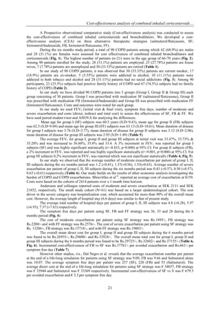 Cost-effectiveness analysis of combined inhaled corticosteroids…
21
A Prospective observational comparative study (Cost-effectiveness analysis) was conducted to assess
the cost-effectiveness of combined inhaled corticosteroids and bronchodilators. We developed a cost-
effectiveness analysis (CEA) on three alternative therapeutic strategies (salmeterol/ﬂuticasone, SF;
formoterol/budesonide, FB; formoterol/fluticasone, FF).
During the six months study period, a total of 90 COPD patients among which 62 (68.9%) are males
and 28 (31.1%) are females were assessed for cost effectiveness of combined inhaled bronchodilators and
corticosteroids (Fig. 1). The highest number of patients (n=21) were in the age group of 66-70 years (Fig. 2).
Among 90 patients enrolled for the study, 28 (31.1%) patients are employed, 25 (27.78%) patients are house
wives, 7 (7.78%) patients are unemployed and 30 (33.33%) patients are retired (Table 1).
In our study of 90 COPD patients, it was observed that 30 (33.33%) patients are current smoker, 17
(18.9%) patients are ex-smoker, 5 (5.55%) patients were addicted to alcohol, 10 (11.11%) patients were
addicted to both tobacco and alcohol and 28 (31.11%) patients had no social addictions (Fig. 3). Among 90
participants, 23 (25.5%) subjects had positive family history of COPD and 67 (74.5%) subjects had no family
history of COPD (Table 2).
In our study we have divided 90 COPD patients into 3 groups (Group I, Group II & Group III) each
group consisting of 30 patients. Group I was prescribed with medication SF (salmeterol/fluticasone), Group II
was prescribed with medication FB (formoterol/budesonide) and Group III was prescribed with medication FF
(formoterol/fluticasone). Costs and outcomes were noted for each group.
In our study we used FEVI (initial visit & final visit), symptom free days, number of moderate and
severe exacerbation and costs (direct, indirect and total cost) to assess the effectiveness of SF, FB & FF. We
have used paired student t-test and ANOVA for analyzing the differences.
Mean age for group I (SF) subjects was 60.5 years (S.D=9.41), mean age for group II (FB) subjects
was 62.5 (S.D=9.69) and mean age for group III (FF) subjects was 63.13 (S.D=10.61). Mean duration of disease
for group I subjects was 3.76 (S.D=2.77), mean duration of disease for group II subjects was 3.12 (S.D=2.06),
mean duration of disease for group III subjects was 2.95 (S.D=1.89) (Table 5).
The average FEV1 for group I, group II and group III subjects at initial visit was 33.47%, 33.73% &
33.20% and was increased to 36.60%, 35.8% and 33.4. A 3% increment in FEV1 was reported for group I
subjects (SF) and was highly significant statistically (t=-8.833, p=0.000) at 95% CI. For group II subjects (FB),
a 2% increment in FEV1 was reported and was highly significant statistically (t=-9.001, p=0.000) at 95% CI. For
group III subjects 0.2% increment in FEV1 was reported which was not significant statistically (Table 4, Fig. 5).
In our study we observed that the average number of moderate exacerbation per patient of group I, II,
III subjects during the six months period was 1.2 (±0.41), 1.37(±0.56), 1.53(±0.63). Average number of severe
exacerbation per patient of group I, II, III subjects during the six months period was 0.43 (±0.57), 0.50 (±0.57),
0.63 (±0.61) respectively (Table 6). Our study builds on the results of other economic analysis investigating the
burden of COPD and COPD exacerbations. Miravitlles et al14
. reported an average cost of exacerbation at $159.
Costs were based on the cohorts of 2414 patients over a 1 month time horizon.
Andersson and colleages reported costs of moderate and severe exacerbation at SEK 2111 and SEK
21852, respectively. The small study cohort (N=61) was based on a larger epidemiological cohort. The cost
driver in the severe category was hospitalization cost, which accounted for more than 90% of the overall mean
cost. However, the average length of hospital stay (6.6 days) was similar to that of present study.
The average total number of hospital days per patient of group I, II, III subjects was 4.8 (±6.28), 5.97
(±6.93), 7.37 (±7.63) respectively.
The symptom free days per patient using SF, FB and FF strategy was 36, 33 and 28 during the 6
months period (Fig. 4).
The cost of moderate exacerbation per patient using SF strategy was Rs.1895/-, FB strategy was
Rs.2200/- and with FF strategy was Rs.2576/-. The cost of severe exacerbation per patient using SF strategy was
Rs. 13286/-, FB strategy was Rs.15718/-, and with FF strategy was Rs.19883/-.
The overall mean direct cost for group I, group II and group III subjects during the 6 months period
was found to be Rs.26955/-, Rs.29600/- and Rs.33924/-. The overall mean total cost for group I, group II and
group III subjects during the 6 months period was found to be Rs.29725/-, Rs.32602/- and Rs.37155/- (Table 6,
Fig. 6). Incremental cost-effectiveness of FB vs SF was Rs.37781/- per avoided exacerbation and Rs.661/- per
symptom free day (Table 7).
However other studies, viz., Dal Negro et al. reveals that the average exacerbation number per patient
at the end of a life-long simulation for patients using SF strategy was 9.09, FB was 9.66 and Salmeterol alone
was 10.07. The average symptom free days per patient was 257 (SF), 220 (FB) and 55 (Salmeterol). The
average direct cost at the end of a life-long simulation for patients using SF strategy was € 34037, FB strategy
was € 33944 and Salmeterol was € 33369 respectively. Incremental cost-effectiveness of SF vs S was € 679.5
per avoided exacerbation and € 3.3 per symptom free day.
 
