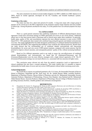 Cost-effectiveness analysis of combined inhaled corticosteroids…
22
The same conclusion was drawn in recent studies (Gagnon et al 2005; Lofdahl et al 2005; Spencer et al
2005), based on similar approach, developed for the US, Canadian, and Swedish healthcare systems,
respectively.
Limitations of the study:
The study was done for a short term period of 6 months. A long term study with a larger group of
patients can be carried out in the RICU department as the treatment requires longer duration and more number
of follow-ups. Among 90 patients enrolled for the study, 2% of the patients have not utilized symptom free days
form.
VI. CONCLUSION
There is a good general consensus that combining medications of different pharmacological classes
represents a much more convenient strategy in COPD, particularly for severe or very severe disease. Additional
effects have in fact been proven both in functional and in clinical terms under these conditions. In particular,
health status, quality of life, and exacerbations represent the most affected outcomes in more severe COPD
(basal FEV1 <50% predicted) when treated with combined long-acting β2-agonists and inhaled corticosteroids
over time. This study highlighted the favorable therapeutic performance of combined inhaled bronchodilators &
corticosteroids (SF/FB/FF), thus suggesting that healthcare costs would be also affected positively. Results from
our study showed that the recommended use of combined inhaled corticosteroids and long-acting
bronchodilators for severe and very severe COPD patient treatment, compared with current practice, had the
potential to improve clinical outcomes, and consequently patients’ quality of life, without increasing healthcare
costs.
Based on five different parameters used in our study to assess the cost-effectiveness of combined
inhaled bronchodilators and corticosteroids, we found that SF (Salmeterol/Fluticasone) and FB
(Formoterol/Budesonide)) were the most effective strategies with a slight clinical superiority of SF. The FF
(Formoterol/Fluticasone) strategy was not much effective (i.e. associated with less outcomes & higher costs).
This conclusion seems relevant not only from the patient’s perspective (such as improvement of
clinical conditions) but also from a societal perspective. This study conﬁrm that it is possible to improve
substantially the health status of severe and very severe COPD patients without further increasing social costs.
Acknowledgements:
We would like to express our profound gratitude to Dr. S.A Azeez, the honourable Principal of Deccan
School of Pharmacy, Hyderabad and Mr. Syed Amir Ali, Dr. Arshad Hussain Mohd, Assistant Professor,
Department of Pharmacy Practice, Deccan School of Pharmacy and also Dr. Mohammed Aleemuddin Naveed,
Associate Professor, Department of Pulmonology, Princess Esra Hospital, Anas Rasheed and Dr. Mohammed
Abdul Hannan Hazari, Associate Professor, Department of Physiology, Deccan College of Medical Sciences for
providing necessary facilities, valuable guidance and continuous encouragement.
REFERENCES:
[1]. Hoogendoorn M, Feenstra TL, Hoogenveen RT, Rutten-van MP. Long-term effectiveness and cost-effectiveness of smoking
cessation interventions in patients with COPD. Thorax. 2010; 65(8):711-718.
[2]. Agarwal R, Aggarwal AN, Gupta D, Jindal SK. Inhaled corticosteroids vs placebo for preventing COPD exacerbations: a
systematic review and metaregression of randomized controlled trials. Chest. 2010; 137(2):318-325.
[3]. Shapiro SD, Reilly JJ Jr., Rennard SI. Chronic bronchitis and emphysema. In: Mason RJ, Broaddus VC, Martin TR, et al.Murray
& Nadel's Textbook of Respiratory Medicine. 5th ed. Philadelphia, Pa: Saunders Elsevier; 2010: chap 39.
[4]. Vestbo, Jørgen (2013). "Definition and Overview". Global Strategy for the Diagnosis, Management, and Prevention of Chronic
Obstructive Pulmonary Disease. Global Initiative for Chronic Obstructive Lung Disease.
[5]. Barnes, Peter J.; Drazen, Jeffrey M.; Rennard, Stephen I. et al., eds. (2009). "Relationship between cigarette smoking and
occupational exposures". Asthma and COPD: Basic Mechanisms and Clinical Management.
[6]. [GOLD] Global Initiative for Chronic Obstructive Lung Disease. Global Strategy for the Diagnosis, Management and Prevention
of Chronic Obstructive Pulmonary Disease. Updated. 2004. Executive summary. Based on April 1998 NHLBI/WHO Workshop.
[7]. Antonelli-Incalzi R, Imperiale C, Bellia V, et al. 2003. Do GOLD stages of COPD severity really correspond to differences in
health status? Eur Respir J, 22:444–9.
[8]. Bleichrodt H, Quiggin J (December 1999). "Life-cycle preferences over consumption and health: when is cost-effectiveness
analysis equivalent to cost-benefit analysis?” J Health Econ 18 (6): 681–708.
[9]. Tengs TO, Adams ME, Pliskin JS, et al (June 1995). "Five-hundred life-saving interventions and their cost-effectiveness".
[10]. Bell CM, Urbach DR, Ray JG, et al (March 2006). "Bias in published cost effectiveness studies: systematic review."
[11]. Norman GR, Sloan JA, Wyrwich KW (May 2003). "Interpretation of changes in health-related quality of life: the remarkable
universality of half a standard deviation".
[12]. Barr JT, Schumacher GE, Freeman S, LeMoine M, Bakst AW, Jones PW. American translation, modification, and validation of
the St. George's Respiratory Questionnaire. Clin Ther. 2000 Sep, 22(9):1121-45.
[13]. Pharmacoeconomic evaluation of COPD by Hilleman, D. E.; Dewan, N.; Malesker, M.; Friedman, M; Journal: Chest,
Volume: 136 Issue: 5 Suppl., Date: 2009, Nov.
 