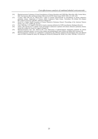 Cost-effectiveness analysis of combined inhaled corticosteroids…
23
[14]. Pharmacoeconomic Evaluation of Acute Exacerbations of Chronic Bronchitis and COPD Marc Miravitlles, MD; Cristina Murio,
MD; Tina Guerrero, BSt; and Ramon Gisbert, PhD; for the DAFNE Study Group; CHEST 2002; 121:1449–1455.
[15]. N Engl J Med. 1999 Jun 24; 340(25):1941-7; Effect of systemic glucocorticoids on exacerbations of chronic obstructive
pulmonary disease. Department of Veterans Affairs Cooperative Study Group.; Niewoehner DE, Erbland ML, Deupree
RH, Collins D, Gross NJ, Light RW, Anderson P, Morgan NA.
[16]. David M. G. Halpin "Health Economics of Chronic Obstructive Pulmonary Disease", Proceedings of the American Thoracic
Society, Vol. 3, No. 3 (2006), pp. 227-233.
[17]. Chest. 2000 May; 117(5 Suppl 2):398S-401S; toward a consensus definition for COPD exacerbations; Rodriguez-Roisin R.
[18]. Thorax. 1997 Jan;52(1):67-71; Quality of life and hospital re-admission in patients with chronic obstructive pulmonary disease;
Osman IM, Godden DJ, Friend JA, Legge JS, Douglas JG.
[19]. Pharmacoeconomics. 2012 Apr; 30(4):271-302. Cost effectiveness of pharmacological maintenance treatment for chronic
obstructive pulmonary disease: a review of the evidence and methodological issues; Rutten-van Mölken MP, Goossens LM.
[20]. Pharmacoeconomic evaluation of a combination of ipratropium plus albuterol compared with ipratropium alone and albuterol
alone in COPD; Friedman M, Serby CW, Menjoge SS, Wilson JD, Hilleman DE, Witek TJ Jr; Chest. 1999 Mar; 115(3):635-41.
 
