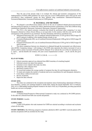 Cost-effectiveness analysis of combined inhaled corticosteroids…
14
Thus the aim of the present study is to evaluate the clinical and economic consequences of the
implementation of GOLD 2004 guidelines for severe and very severe COPD patients and to find out the most
cost-effective drug combination among the three different drug combinations (Salmeterol/Fluticasone,
Formoterol/Budesonide, Formoterol/Fluticasone) in COPD patients.
II. MATERIAL AND METHODS
 We planned a cost-effectiveness analysis (CEA) on the use of combined inhaled glucocorticosteroids
and long-acting ß2-agonists to evaluate the relative pharmacoeconomic performance of the three different drug
combinations (salmeterol+fluticasone; formoterol+fluticasone; formoterol+budesonide).
 The CEA is the typical economic evaluation that should be performed when comparing 2 or more
therapeutic alternatives whose clinical efficacy is not equivalent. In this analysis, both the costs and the health
consequences of the alternatives are examined. The three therapeutic alternatives considered were:
 Salmeterol/Fluticasone (SF): use of combined salmeterol/ﬂuticasone 25/250 μg bid in GOLD stages III
and IV patients in addition to the standard therapy already in use.
 Formoterol/Budesonide (FB): use of combined formoterol/budesonide 6/200 μg bid in GOLD stages III
and IV patients.
 Formoterol/Fluticasone (FF): use of combined formoterol/fluticasone 6/250 μg bid in GOLD stages III
and IV patients.
 The direct comparison between two alternatives is obtained through the incremental cost effectiveness
ratio (ICER). Comparing strategy 1 with strategy 2, the ICER value represents the relative increment of cost at
which a relative unitary increment of beneﬁt could be obtained. If we indicate the cost of the two alternatives by
C1 and C2 and the beneﬁts (for instance, life years saved, hospitalization avoided …) by B1 and B2 this gives
Eq. (1)
ICER=C1-C2/B1-B2 ------------ (1)
PLAN OF WORK:
 Ethical committee approval was obtained from IRB Committee of a teaching hospital.
 Informed consent was taken from patients.
 Literature review related to the study was done.
 Designing a data collection form
 Spirometry (mainly FEV1)
 To record and compare the average number of symptom free days for each therapeutic alternative.
 To study and compare the number of moderate and severe exacerbation for each therapeutic alternative.
 Costs (direct, indirect & total cost)
 Review of patients
 Report the data collected
STUDY SITE:
The study was conducted in the out-patient and inpatient setup of pulmonology department of Princess
Esra Hospital, a tertiary care teaching hospital in South India, during the period September 2013 to February
2014. It is a 1000-bedded teaching Hospital situated in the heart of the city of Hyderabad, providing specialized
health care services to all people.
STUDY DESIGN:
A Hospital based Prospective Observational Comparative study was conducted on 90 COPD patients.
In this data was collected from both case records and patients.
STUDY PERIOD: 6 months
SAMPLE SIZE:
A total of 90 patients who took treatment for COPD are selected according to inclusion and exclusion
criteria for the study.
STUDY CRITERIA: The following categories of patients admitted in RICU and MICU ward (In patients (IP))
and also out patients (OP) are enrolled into the study.
 