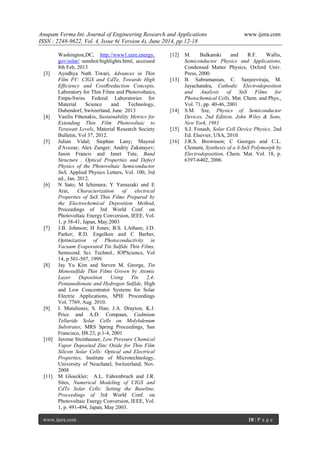 Anupam Verma Int. Journal of Engineering Research and Applications www.ijera.com
ISSN : 2248-9622, Vol. 4, Issue 6( Version 4), June 2014, pp.12-18
www.ijera.com 18 | P a g e
Washington,DC, http://www1.eere.energy.
gov/solar/ sunshot/highlights.html, accessed
8th Feb, 2013
[3] Ayodhya Nath Tiwari, Advances in Thin
Film PV: CIGS and CdTe, Towards High
Efficiency and CostRreduction Concepts,
Laboratory for Thin Films and Photovoltaics,
Empa-Swiss Federal Laboratories for
Material Science and Technology,
Dubendorf, Switzerland, June 2013
[4] Vasilis Fthenakis, Sustainability Metrics for
Extending Thin Film Photovoltaic to
Terawatt Levels, Material Research Society
Bulletin, Vol 37, 2012.
[5] Julian Vidal; Stephan Lany; Mayeul
d'Avezac; Alex Zunger; Andriy Zakutayev;
Jason Francis and Janet Tate, Band
Structure , Optical Properties and Defect
Physics of the Photovoltaic Semiconductor
SnS, Applied Physics Letters, Vol. 100, 3rd
ed., Jan. 2012.
[6] N Sato; M Ichimura; Y Yamazaki and E
Arai, Characterization of electrical
Properties of SnS Thin Films Prepared by
the Electrochemical Deposition Method,
Proceedings of 3rd World Conf. on
Photovoltaic Energy Conversion, IEEE, Vol.
1, p 38-41, Japan, May.2003
[7] J.B. Johnson; H Jones; B.S. LAtham; J.D.
Parker; R.D. Engelken and C Barber,
Optimization of Photoconductivity in
Vacuum Evaporated Tin Sulfide Thin Films,
Semicond. Sci. Technol., IOPScience, Vol
14, p 501-507, 1999.
[8] Jay Yu Kim and Steven M. George, Tin
Monosulfide Thin Films Grown by Atomic
Layer Deposition Using Tin 2,4-
Pentanedionate and Hydrogen Sulfide, High
and Low Concentrator Systems for Solar
Electric Applications, SPIE Proceedings
Vol. 7769, Aug. 2010.
[9] I. Matulionis; S. Han; J.A. Drayton; K.J.
Price and A.D. Compaan, Cadmium
Telluride Solar Cells on Molybdenum
Substrates, MRS Spring Proceedings, San
Francisco, H8.23, p.1-4, 2001
[10] Jerome Steinhauser, Low Pressure Chemical
Vapor Deposited Zinc Oxide for Thin Film
Silicon Solar Cells: Optical and Electrical
Properties, Institute of Microtechnology,
University of Neuchatel, Switzerland, Nov.
2008
[11] M Gloeckler; A.L. Fahrenbruch and J.R.
Sites, Numerical Modeling of CIGS and
CdTe Solar Cells: Setting the Baseline,
Proceedings of 3rd World Conf. on
Photovoltaic Energy Conversion, IEEE, Vol.
1, p. 491-494, Japan, May 2003.
[12] M. Balkanski and R.F. Wallis,
Semiconductor Physics and Applications,
Condensed Matter Physics, Oxford Univ.
Press, 2000.
[13] B. Subramanian, C. Sanjeeviraja, M.
Jayachandra, Cathodic Electrodeposition
and Analysis of SnS Films for
Photochemical Cells, Mat. Chem. and Phys.,
Vol. 71, pp. 40-46, 2001
[14] S.M. Sze, Physics of Semiconductor
Devices, 2nd Edition, John Wiley & Sons,
New York, 1981
[15] S.J. Fonash, Solar Cell Device Physics, 2nd
Ed. Elsevier, USA, 2010.
[16] J.R.S. Brownson; C Georges and C.L.
Clement, Synthesis of a δ-SnS Polymorph by
Electrodeposition, Chem. Mat. Vol. 18, p.
6397-6402, 2006.
 