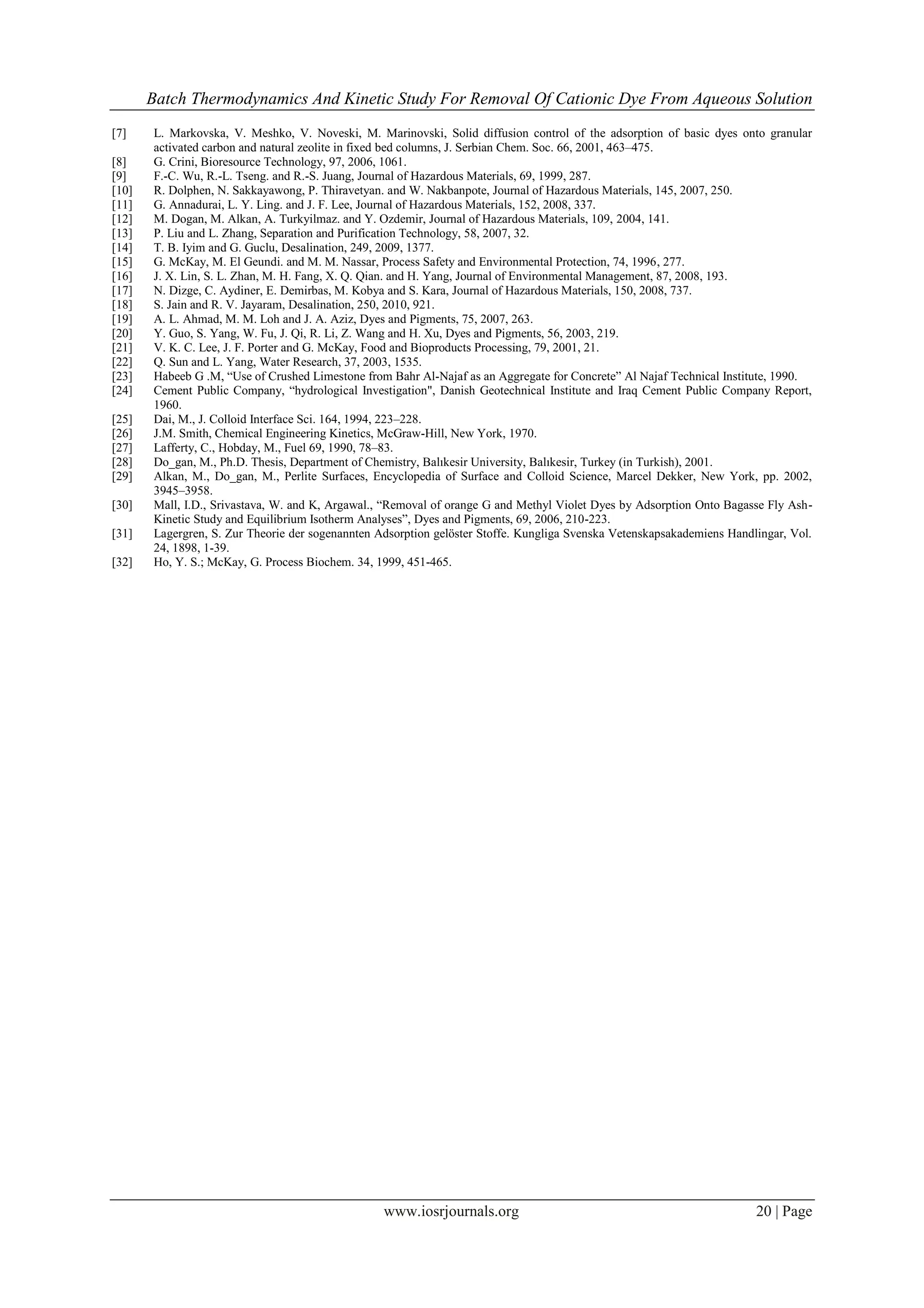 Batch Thermodynamics And Kinetic Study For Removal Of Cationic Dye From Aqueous Solution
www.iosrjournals.org 20 | Page
[7] L. Markovska, V. Meshko, V. Noveski, M. Marinovski, Solid diffusion control of the adsorption of basic dyes onto granular
activated carbon and natural zeolite in fixed bed columns, J. Serbian Chem. Soc. 66, 2001, 463–475.
[8] G. Crini, Bioresource Technology, 97, 2006, 1061.
[9] F.-C. Wu, R.-L. Tseng. and R.-S. Juang, Journal of Hazardous Materials, 69, 1999, 287.
[10] R. Dolphen, N. Sakkayawong, P. Thiravetyan. and W. Nakbanpote, Journal of Hazardous Materials, 145, 2007, 250.
[11] G. Annadurai, L. Y. Ling. and J. F. Lee, Journal of Hazardous Materials, 152, 2008, 337.
[12] M. Dogan, M. Alkan, A. Turkyilmaz. and Y. Ozdemir, Journal of Hazardous Materials, 109, 2004, 141.
[13] P. Liu and L. Zhang, Separation and Purification Technology, 58, 2007, 32.
[14] T. B. Iyim and G. Guclu, Desalination, 249, 2009, 1377.
[15] G. McKay, M. El Geundi. and M. M. Nassar, Process Safety and Environmental Protection, 74, 1996, 277.
[16] J. X. Lin, S. L. Zhan, M. H. Fang, X. Q. Qian. and H. Yang, Journal of Environmental Management, 87, 2008, 193.
[17] N. Dizge, C. Aydiner, E. Demirbas, M. Kobya and S. Kara, Journal of Hazardous Materials, 150, 2008, 737.
[18] S. Jain and R. V. Jayaram, Desalination, 250, 2010, 921.
[19] A. L. Ahmad, M. M. Loh and J. A. Aziz, Dyes and Pigments, 75, 2007, 263.
[20] Y. Guo, S. Yang, W. Fu, J. Qi, R. Li, Z. Wang and H. Xu, Dyes and Pigments, 56, 2003, 219.
[21] V. K. C. Lee, J. F. Porter and G. McKay, Food and Bioproducts Processing, 79, 2001, 21.
[22] Q. Sun and L. Yang, Water Research, 37, 2003, 1535.
[23] Habeeb G .M, “Use of Crushed Limestone from Bahr Al-Najaf as an Aggregate for Concrete” Al Najaf Technical Institute, 1990.
[24] Cement Public Company, “hydrological Investigation", Danish Geotechnical Institute and Iraq Cement Public Company Report,
1960.
[25] Dai, M., J. Colloid Interface Sci. 164, 1994, 223–228.
[26] J.M. Smith, Chemical Engineering Kinetics, McGraw-Hill, New York, 1970.
[27] Lafferty, C., Hobday, M., Fuel 69, 1990, 78–83.
[28] Do_gan, M., Ph.D. Thesis, Department of Chemistry, Balıkesir University, Balıkesir, Turkey (in Turkish), 2001.
[29] Alkan, M., Do_gan, M., Perlite Surfaces, Encyclopedia of Surface and Colloid Science, Marcel Dekker, New York, pp. 2002,
3945–3958.
[30] Mall, I.D., Srivastava, W. and K, Argawal., “Removal of orange G and Methyl Violet Dyes by Adsorption Onto Bagasse Fly Ash-
Kinetic Study and Equilibrium Isotherm Analyses”, Dyes and Pigments, 69, 2006, 210-223.
[31] Lagergren, S. Zur Theorie der sogenannten Adsorption gelöster Stoffe. Kungliga Svenska Vetenskapsakademiens Handlingar, Vol.
24, 1898, 1-39.
[32] Ho, Y. S.; McKay, G. Process Biochem. 34, 1999, 451-465.
 