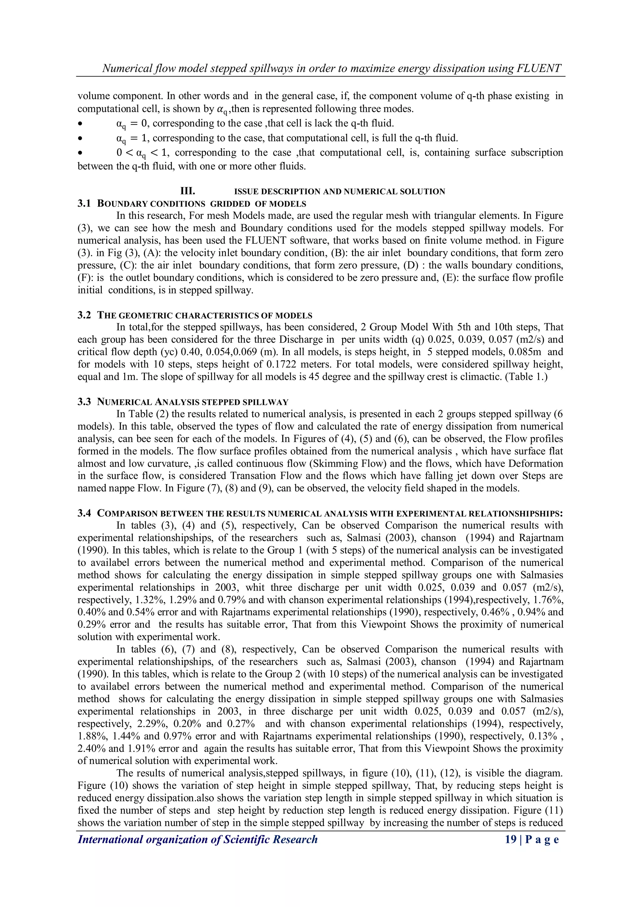 Numerical flow model stepped spillways in order to maximize energy dissipation using FLUENT
International organization of Scientific Research 19 | P a g e
volume component. In other words and in the general case, if, the component volume of q-th phase existing in
computational cell, is shown by 𝛼q,then is represented following three modes.
 αq = 0, corresponding to the case ,that cell is lack the q-th fluid.
 αq = 1, corresponding to the case, that computational cell, is full the q-th fluid.
 0 < αq < 1, corresponding to the case ,that computational cell, is, containing surface subscription
between the q-th fluid, with one or more other fluids.
III. ISSUE DESCRIPTION AND NUMERICAL SOLUTION
3.1 BOUNDARY CONDITIONS GRIDDED OF MODELS
In this research, For mesh Models made, are used the regular mesh with triangular elements. In Figure
(3), we can see how the mesh and Boundary conditions used for the models stepped spillway models. For
numerical analysis, has been used the FLUENT software, that works based on finite volume method. in Figure
(3). in Fig (3), (A): the velocity inlet boundary condition, (B): the air inlet boundary conditions, that form zero
pressure, (C): the air inlet boundary conditions, that form zero pressure, (D) : the walls boundary conditions,
(F): is the outlet boundary conditions, which is considered to be zero pressure and, (E): the surface flow profile
initial conditions, is in stepped spillway.
3.2 THE GEOMETRIC CHARACTERISTICS OF MODELS
In total,for the stepped spillways, has been considered, 2 Group Model With 5th and 10th steps, That
each group has been considered for the three Discharge in per units width (q) 0.025, 0.039, 0.057 (m2/s) and
critical flow depth (yc) 0.40, 0.054,0.069 (m). In all models, is steps height, in 5 stepped models, 0.085m and
for models with 10 steps, steps height of 0.1722 meters. For total models, were considered spillway height,
equal and 1m. The slope of spillway for all models is 45 degree and the spillway crest is climactic. (Table 1.)
3.3 NUMERICAL ANALYSIS STEPPED SPILLWAY
In Table (2) the results related to numerical analysis, is presented in each 2 groups stepped spillway (6
models). In this table, observed the types of flow and calculated the rate of energy dissipation from numerical
analysis, can bee seen for each of the models. In Figures of (4), (5) and (6), can be observed, the Flow profiles
formed in the models. The flow surface profiles obtained from the numerical analysis , which have surface flat
almost and low curvature, ,is called continuous flow (Skimming Flow) and the flows, which have Deformation
in the surface flow, is considered Transation Flow and the flows which have falling jet down over Steps are
named nappe Flow. In Figure (7), (8) and (9), can be observed, the velocity field shaped in the models.
3.4 COMPARISON BETWEEN THE RESULTS NUMERICAL ANALYSIS WITH EXPERIMENTAL RELATIONSHIPSHIPS:
In tables (3), (4) and (5), respectively, Can be observed Comparison the numerical results with
experimental relationshipships, of the researchers such as, Salmasi (2003), chanson (1994) and Rajartnam
(1990). In this tables, which is relate to the Group 1 (with 5 steps) of the numerical analysis can be investigated
to availabel errors between the numerical method and experimental method. Comparison of the numerical
method shows for calculating the energy dissipation in simple stepped spillway groups one with Salmasies
experimental relationships in 2003, whit three discharge per unit width 0.025, 0.039 and 0.057 (m2/s),
respectively, 1.32%, 1.29% and 0.79% and with chanson experimental relationships (1994),respectively, 1.76%,
0.40% and 0.54% error and with Rajartnams experimental relationships (1990), respectively, 0.46% , 0.94% and
0.29% error and the results has suitable error, That from this Viewpoint Shows the proximity of numerical
solution with experimental work.
In tables (6), (7) and (8), respectively, Can be observed Comparison the numerical results with
experimental relationshipships, of the researchers such as, Salmasi (2003), chanson (1994) and Rajartnam
(1990). In this tables, which is relate to the Group 2 (with 10 steps) of the numerical analysis can be investigated
to availabel errors between the numerical method and experimental method. Comparison of the numerical
method shows for calculating the energy dissipation in simple stepped spillway groups one with Salmasies
experimental relationships in 2003, in three discharge per unit width 0.025, 0.039 and 0.057 (m2/s),
respectively, 2.29%, 0.20% and 0.27% and with chanson experimental relationships (1994), respectively,
1.88%, 1.44% and 0.97% error and with Rajartnams experimental relationships (1990), respectively, 0.13% ,
2.40% and 1.91% error and again the results has suitable error, That from this Viewpoint Shows the proximity
of numerical solution with experimental work.
The results of numerical analysis,stepped spillways, in figure (10), (11), (12), is visible the diagram.
Figure (10) shows the variation of step height in simple stepped spillway, That, by reducing steps height is
reduced energy dissipation.also shows the variation step length in simple stepped spillway in which situation is
fixed the number of steps and step height by reduction step length is reduced energy dissipation. Figure (11)
shows the variation number of step in the simple stepped spillway by increasing the number of steps is reduced
 