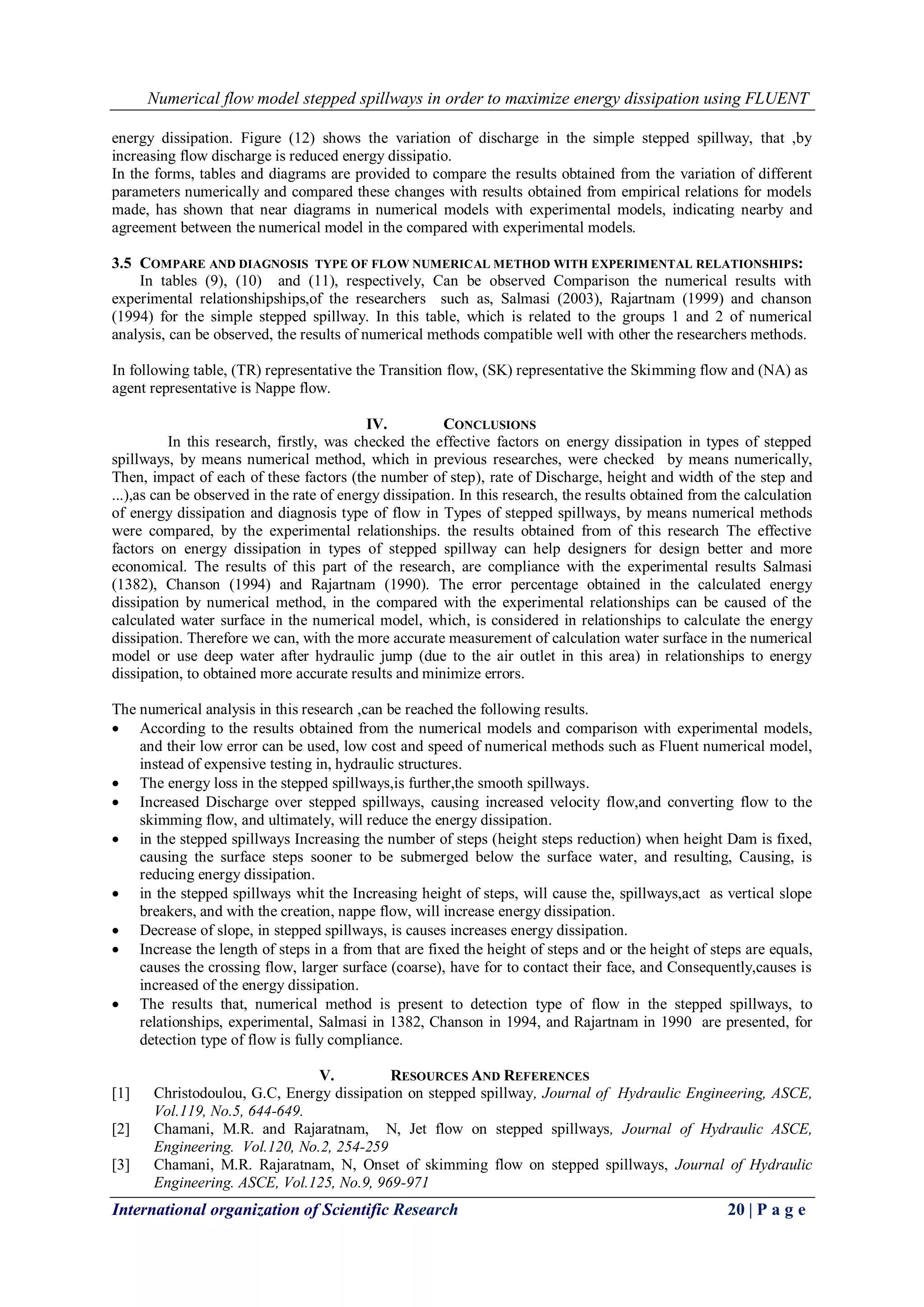 Numerical flow model stepped spillways in order to maximize energy dissipation using FLUENT
International organization of Scientific Research 20 | P a g e
energy dissipation. Figure (12) shows the variation of discharge in the simple stepped spillway, that ,by
increasing flow discharge is reduced energy dissipatio.
In the forms, tables and diagrams are provided to compare the results obtained from the variation of different
parameters numerically and compared these changes with results obtained from empirical relations for models
made, has shown that near diagrams in numerical models with experimental models, indicating nearby and
agreement between the numerical model in the compared with experimental models.
3.5 COMPARE AND DIAGNOSIS TYPE OF FLOW NUMERICAL METHOD WITH EXPERIMENTAL RELATIONSHIPS:
In tables (9), (10) and (11), respectively, Can be observed Comparison the numerical results with
experimental relationshipships,of the researchers such as, Salmasi (2003), Rajartnam (1999) and chanson
(1994) for the simple stepped spillway. In this table, which is related to the groups 1 and 2 of numerical
analysis, can be observed, the results of numerical methods compatible well with other the researchers methods.
In following table, (TR) representative the Transition flow, (SK) representative the Skimming flow and (NA) as
agent representative is Nappe flow.
IV. CONCLUSIONS
In this research, firstly, was checked the effective factors on energy dissipation in types of stepped
spillways, by means numerical method, which in previous researches, were checked by means numerically,
Then, impact of each of these factors (the number of step), rate of Discharge, height and width of the step and
...),as can be observed in the rate of energy dissipation. In this research, the results obtained from the calculation
of energy dissipation and diagnosis type of flow in Types of stepped spillways, by means numerical methods
were compared, by the experimental relationships. the results obtained from of this research The effective
factors on energy dissipation in types of stepped spillway can help designers for design better and more
economical. The results of this part of the research, are compliance with the experimental results Salmasi
(1382), Chanson (1994) and Rajartnam (1990). The error percentage obtained in the calculated energy
dissipation by numerical method, in the compared with the experimental relationships can be caused of the
calculated water surface in the numerical model, which, is considered in relationships to calculate the energy
dissipation. Therefore we can, with the more accurate measurement of calculation water surface in the numerical
model or use deep water after hydraulic jump (due to the air outlet in this area) in relationships to energy
dissipation, to obtained more accurate results and minimize errors.
The numerical analysis in this research ,can be reached the following results.
 According to the results obtained from the numerical models and comparison with experimental models,
and their low error can be used, low cost and speed of numerical methods such as Fluent numerical model,
instead of expensive testing in, hydraulic structures.
 The energy loss in the stepped spillways,is further,the smooth spillways.
 Increased Discharge over stepped spillways, causing increased velocity flow,and converting flow to the
skimming flow, and ultimately, will reduce the energy dissipation.
 in the stepped spillways Increasing the number of steps (height steps reduction) when height Dam is fixed,
causing the surface steps sooner to be submerged below the surface water, and resulting, Causing, is
reducing energy dissipation.
 in the stepped spillways whit the Increasing height of steps, will cause the, spillways,act as vertical slope
breakers, and with the creation, nappe flow, will increase energy dissipation.
 Decrease of slope, in stepped spillways, is causes increases energy dissipation.
 Increase the length of steps in a from that are fixed the height of steps and or the height of steps are equals,
causes the crossing flow, larger surface (coarse), have for to contact their face, and Consequently,causes is
increased of the energy dissipation.
 The results that, numerical method is present to detection type of flow in the stepped spillways, to
relationships, experimental, Salmasi in 1382, Chanson in 1994, and Rajartnam in 1990 are presented, for
detection type of flow is fully compliance.
V. RESOURCES AND REFERENCES
[1] Christodoulou, G.C, Energy dissipation on stepped spillway, Journal of Hydraulic Engineering, ASCE,
Vol.119, No.5, 644-649.
[2] Chamani, M.R. and Rajaratnam, N, Jet flow on stepped spillways, Journal of Hydraulic ASCE,
Engineering. Vol.120, No.2, 254-259
[3] Chamani, M.R. Rajaratnam, N, Onset of skimming flow on stepped spillways, Journal of Hydraulic
Engineering. ASCE, Vol.125, No.9, 969-971
 