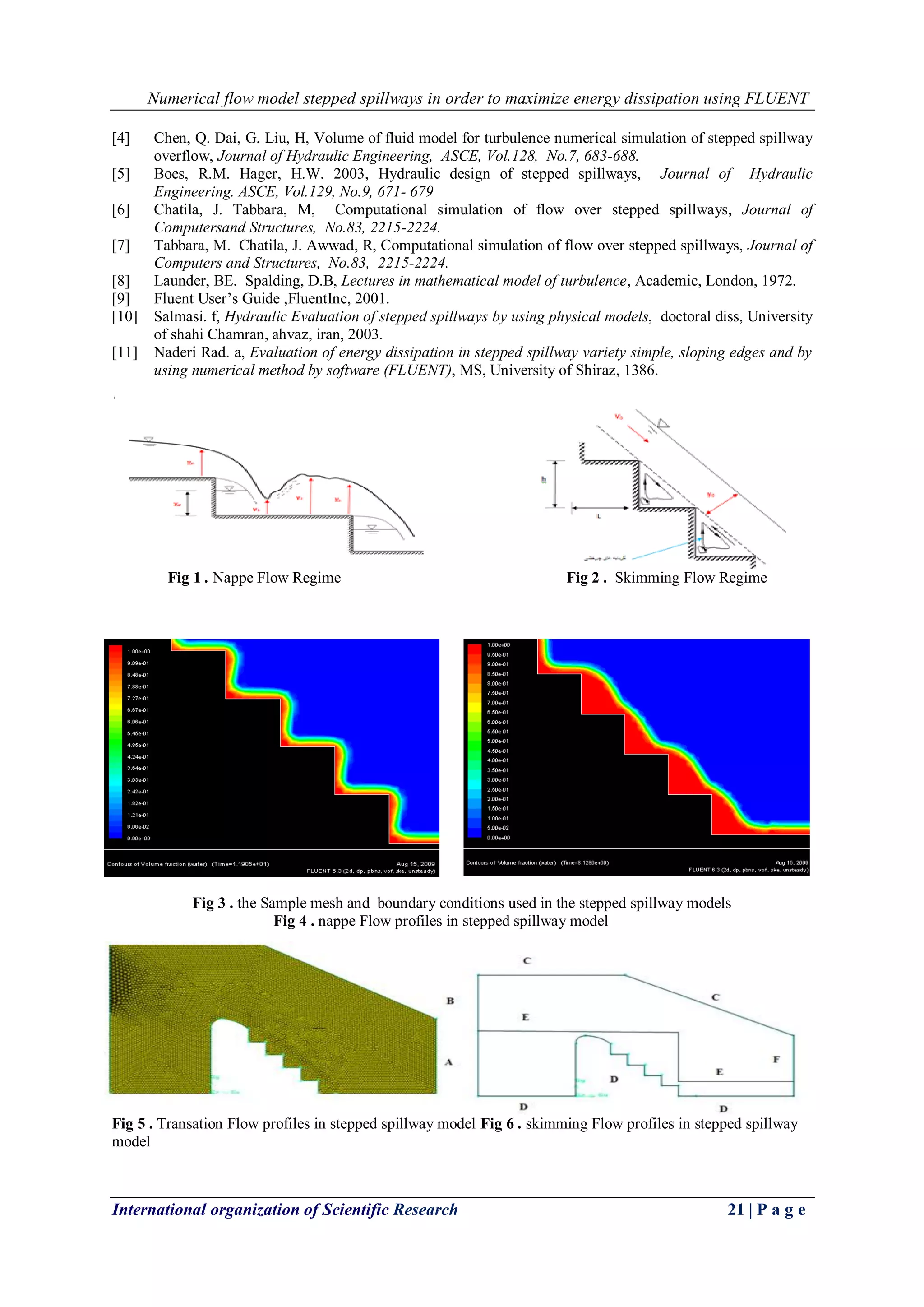 Numerical flow model stepped spillways in order to maximize energy dissipation using FLUENT
International organization of Scientific Research 21 | P a g e
[4] Chen, Q. Dai, G. Liu, H, Volume of fluid model for turbulence numerical simulation of stepped spillway
overflow, Journal of Hydraulic Engineering, ASCE, Vol.128, No.7, 683-688.
[5] Boes, R.M. Hager, H.W. 2003, Hydraulic design of stepped spillways, Journal of Hydraulic
Engineering. ASCE, Vol.129, No.9, 671- 679
[6] Chatila, J. Tabbara, M, Computational simulation of flow over stepped spillways, Journal of
Computersand Structures, No.83, 2215-2224.
[7] Tabbara, M. Chatila, J. Awwad, R, Computational simulation of flow over stepped spillways, Journal of
Computers and Structures, No.83, 2215-2224.
[8] Launder, BE. Spalding, D.B, Lectures in mathematical model of turbulence, Academic, London, 1972.
[9] Fluent User’s Guide ,FluentInc, 2001.
[10] Salmasi. f, Hydraulic Evaluation of stepped spillways by using physical models, doctoral diss, University
of shahi Chamran, ahvaz, iran, 2003.
[11] Naderi Rad. a, Evaluation of energy dissipation in stepped spillway variety simple, sloping edges and by
using numerical method by software (FLUENT), MS, University of Shiraz, 1386.
Fig 1 . Nappe Flow Regime Fig 2 . Skimming Flow Regime
Fig 3 . the Sample mesh and boundary conditions used in the stepped spillway models
Fig 4 . nappe Flow profiles in stepped spillway model
Fig 5 . Transation Flow profiles in stepped spillway model Fig 6 . skimming Flow profiles in stepped spillway
model
 