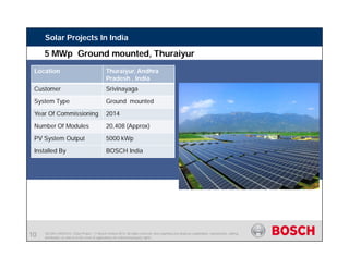 SE/SIN | 4/03/2015 | Solar Project | © Bosch Limited 2013. All rights reserved, also regarding any disposal, exploitation, reproduction, editing,
distribution, as well as in the event of applications for industrial property rights.
Solar Projects In India
Location Thuraiyur, Andhra
Pradesh , India
Customer Srivinayaga
System Type Ground mounted
Year Of Commissioning 2014
Number Of Modules 20,408 (Approx)
PV System Output 5000 kWp
Installed By BOSCH India
5 MWp Ground mounted, Thuraiyur
10
 