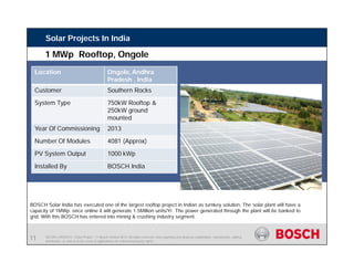 SE/SIN | 4/03/2015 | Solar Project | © Bosch Limited 2013. All rights reserved, also regarding any disposal, exploitation, reproduction, editing,
distribution, as well as in the event of applications for industrial property rights.
Solar Projects In India
Location Ongole, Andhra
Pradesh , India
Customer Southern Rocks
System Type 750kW Rooftop &
250kW ground
mounted
Year Of Commissioning 2013
Number Of Modules 4081 (Approx)
PV System Output 1000 kWp
Installed By BOSCH India
BOSCH Solar India has executed one of the largest rooftop project in Indian as turnkey solution, The solar plant will have a
capacity of 1MWp. once online it will generate 1.5Million units/Yr. The power generated through the plant will be banked to
grid. With this BOSCH has entered into mining & crushing industry segment.
1 MWp Rooftop, Ongole
11
 