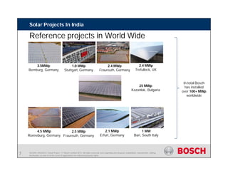 SE/SIN | 4/03/2015 | Solar Project | © Bosch Limited 2013. All rights reserved, also regarding any disposal, exploitation, reproduction, editing,
distribution, as well as in the event of applications for industrial property rights.
Solar Projects In India
Reference projects in World Wide
1.0 MWp
Stuttgart, Germany
2.4 MWp
Fraureuth, Germany
25 MWp
Kazanlak, Bulgaria
In total Bosch
has installed
over 100+ MWp
worldwide
7
3.5MWp
Bernburg, Germany
4.5 MWp
Ronneburg, Germany
2.5 MWp
Fraureuth, Germany
2.1 MWp
Erfurt, Germany
1 MW
Bari, South Italy
2.4 MWp
Trefullock, UK
7
 