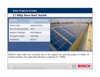 SE/SIN | 4/03/2015 | Solar Project | © Bosch Limited 2013. All rights reserved, also regarding any disposal, exploitation, reproduction, editing,
distribution, as well as in the event of applications for industrial property rights.
Solar Projects In India
Location Nashik, Maharashtra,
India
System Type Industrial Shed
Year Of Commissioning 2015
Number Of Modules 8200 (Approx)
PV System Output 2100 kWp
Installed By BOSCH
BOSCH Solar India has executed one of the largest non piercing project in Indian as
turnkey solution, The solar plant will have a capacity of 2.1MWp.
2.1 MWp Sheet Roof, Nashik
9
 