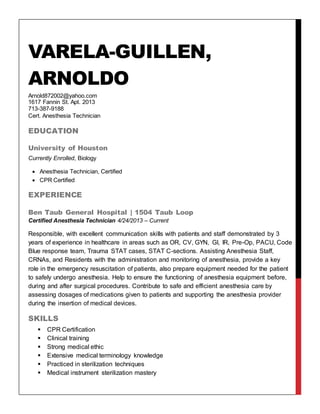 VARELA-GUILLEN,
ARNOLDO
Arnold872002@yahoo.com
1617 Fannin St. Apt. 2013
713-387-9188
Cert. Anesthesia Technician
EDUCATION
University of Houston
Currently Enrolled, Biology
 Anesthesia Technician, Certified
 CPR Certified
EXPERIENCE
Ben Taub General Hospital | 1504 Taub Loop
Certified Anesthesia Technician 4/24/2013 – Current
Responsible, with excellent communication skills with patients and staff demonstrated by 3
years of experience in healthcare in areas such as OR, CV, GYN, GI, IR, Pre-Op, PACU, Code
Blue response team, Trauma STAT cases, STAT C-sections. Assisting Anesthesia Staff,
CRNAs, and Residents with the administration and monitoring of anesthesia, provide a key
role in the emergency resuscitation of patients, also prepare equipment needed for the patient
to safely undergo anesthesia. Help to ensure the functioning of anesthesia equipment before,
during and after surgical procedures. Contribute to safe and efficient anesthesia care by
assessing dosages of medications given to patients and supporting the anesthesia provider
during the insertion of medical devices.
SKILLS
 CPR Certification
 Clinical training
 Strong medical ethic
 Extensive medical terminology knowledge
 Practiced in sterilization techniques
 Medical instrument sterilization mastery
 