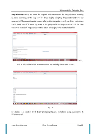 Enhanced Bug Detection By…
www.ijceronline.com Open Access Journal Page 22
Bug Detection:Firstly we show the snapshot which represents the Bug detection by using
K-means clustering. In this snap shot we detect bug by using bug detection tab and write our
program in C Language in code window after writing our code we will use detect button then
it will show error if is there any error in our program in the output window . In the code
window it will show output or detect four errors and display total number of errors.
Fig 1.3
Now In this code window K-means cluster are made by above code values.
Fig 1.4
Now In this code window it will disply predicting the error probability using decision tree &
K-Means result
 