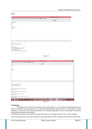 Enhanced Bug Detection By…
www.ijceronline.com Open Access Journal Page 26
Result
Fig 1.10
fig 1.11
Conclusion
Clustering is one of the most essential steps in data mining. It is the process of grouping data items
based on similarity between elements in a cluster and dissimilarities between clusters. In this paper we have
provided an overview of the broad classification of clustering algorithms such as partitioning, hierarchical,
density based and grid based methods.
According to my project the bug has been detect by using c code compiler called in java ,it show multiple
errors in program when we execute program by using bug detect tab after writing the code then by detect button
 