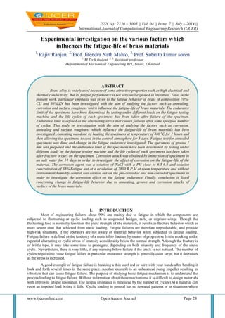 ISSN (e): 2250 – 3005 || Vol, 04 || Issue, 7 || July – 2014 ||
International Journal of Computational Engineering Research (IJCER)
www.ijceronline.com Open Access Journal Page 28
Experimental investigation on the various factors which
influences the fatigue-life of brass materials
1,
Rajiv Ranjan, 2,
Prof. Jitendra Nath Mahto, 3,
Prof. Subrato kumar soren
1,
M.Tech student, 2, 3,
Assistant professor
Department of Mechanical Engineering BIT, Sindri, Dhanbad
I. INTRODUCTION
Most of engineering failures about 90% are mainly due to fatigue in which the components are
subjected to fluctuating or cyclic loading such as suspended bridges, rails, or airplane wings. Though the
fluctuating load is normally less than the yield strength of the materials, it results in fracture behavior which is
more severe than that achieved from static loading. Fatigue failures are therefore unpredictable, and provide
high-risk situations, if the operators are not aware of material behavior when subjected to fatigue loading.
Fatigue failure is defined as the tendency of a material to fracture by means of progressive brittle cracking under
repeated alternating or cyclic stress of intensity considerably below the normal strength. Although the fracture is
of brittle type, it may take some time to propagate, depending on both intensity and frequency of the stress
cycle. Nevertheless, there is very little, if any warning below failure if the crack is not noticed. The number of
cycles required to cause fatigue failure at particular endurance strength is generally quiet large, but it decreases
as the stress is increased.
A good example of fatigue failure is breaking a thin steel rod or wire with your hands after bending it
back and forth several times in the same place. Another example is an unbalanced pump impeller resulting in
vibration that can cause fatigue failure. The purpose of studying basic fatigue mechanism is to understand the
process leading to fatigue failure. Without information about these mechanisms it is difficult to design materials
with improved fatigue resistance. The fatigue resistance is measured by the number of cycles (N) a material can
resist an imposed load before it fails. Cyclic loading in general has no repeated patterns or in situations where
ABSTRACT
Brass alloy is widely used because of some attractive properties such as high electrical and
thermal conductivity. But its fatigue performance is not very well explored in literature. Thus, in the
present work, particular emphasis was given to the fatigue behavior of brass of composition 70%-
CU and 30%-ZN has been investigated with the aim of studying the factors such as annealing,
corrosion and surface roughness which influence the fatigue-life of brass materials. The endurance
limit of the specimens have been determined by testing under different loads on the fatigue testing
machine and the life cycles of each specimens has been taken after failure of the specimen.
Endurance limit is defined as the alternating stress that causes failures after some specified number
of cycles. This study or investigation with the aim of studying the factors such as corrosion,
annealing and surface roughness which influence the fatigue-life of brass materials has been
investigated. Annealing was done by heating the specimens at temperature of 480 0
C for 1 hours and
then allowing the specimens to cool in the control atmosphere for 3 days. Fatigue test for annealed
specimens was done and change in the fatigue endurance investigated. The specimens of groove 1
mm was prepared and the endurance limit of the specimens have been determined by testing under
different loads on the fatigue testing machine and the life cycles of each specimens has been taken
after fracture occurs on the specimen. Corrosion attack was obtained by immersion of specimens in
an salt water for 14 days in order to investigate the effect of corrosion on the fatigue-life of the
material. The corrosion agent was a solution of NaCl with a PH close to 6.5-6.8 and solution
concentration of 38%.Fatigue test at a revolution of 2800 R.P.M at room temperature and without
environment humidity control was carried out on the pre-corroded and non-corroded specimens in
order to investigate the corrosion effect on the fatigue endurance Finally, conclusion is listed
concerning change in fatigue-life behavior due to annealing, groove and corrosion attacks of
surface of the brass materials.
 