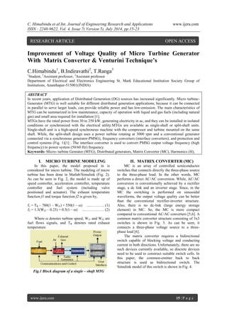 C. Himabindu et al Int. Journal of Engineering Research and Applications www.ijera.com 
ISSN : 2248-9622, Vol. 4, Issue 7( Version 5), July 2014, pp.15-23 
www.ijera.com 15 | P a g e 
Improvement of Voltage Quality of Micro Turbine Generator With Matrix Converter & Venturini Technique’s C.Himabindu1, B.Indiravathi2, T.Ranga3 1Student, 2Assistant professor, 3Assistant professor Department of Electrical and Electronics Engineering St. Mark Educational Institution Society Group of Institutions, Ananthapur-515001(INDIA) ABSTRACT In recent years, application of Distributed Generation (DG) sources has increased significantly. Micro turbine- Generator (MTG) is well suitable for different distributed generation applications, because it can be connected in parallel to serve larger loads, can provide reliable power and has low-emission. The main characteristics of MTG can be summarized in low maintenance, capacity of operation with liquid and gas fuels (including natural gas) and small area required for installation [1]. MTGs have the rated power from 30 to 250 kW, generating electricity in ac, and they can be installed in isolated conditions or synchronized with the electrical utility.MTGs are available as single-shaft or split-shaft units. Single-shaft unit is a high-speed synchronous machine with the compressor and turbine mounted on the same shaft. While, the split-shaft design uses a power turbine rotating at 3000 rpm and a conventional generator connected via a synchronous generator-PMSG), frequency converters (interface converters), and protection and control systems (Fig. 1)[1] . The interface converter is used to convert PMSG output voltage frequency (high frequency) to power system (50/60 Hz) frequency. 
Keywords- Micro- turbine Genrator (MTG), Distributed generators, Matrix Converter (MC), Harmonics (H), 
I. MICRO TURBINE MODELING 
In this paper, the model proposed in is considered for micro turbine. The modeling of micro turbine has been done in Matlab/Simulink (Fig. 2). As can be seen in Fig. 2, the model is made up of speed controller, acceleration controller, temperature controller and fuel system (including valve positioned and actuator). The exhaust temperature function f1 and torque function f2 is given by, f1 = TR – 700(1 – Wf1) + 550(1 – ω) ...…………(1) f2 = 1.3(Wf2 – 0.23) + 0.5(1 – ω) ...…………… (2) Where ω denotes turbine speed, Wf1 and Wf2 are fuel flows signals, and TR denotes rated exhaust temperature. 
Fig.1 Block diagram of a single – shaft MTG 
II. MATRIX CONVERTER (MC) 
MC is an array of controlled semiconductor switches that connects directly the three-phase source to the three-phase load. In the other words, MC performs a direct AC/AC conversion. While, AC/AC conversion is conventionally achieved by a rectifier stage, a dc link and an inverter stage. Since, in the MC the switching is performed on sinusoidal waveforms, the output voltage quality can be better than the conventional rectifier-inverter structure. Also, there is no dc-link (large energy storage element) in MC. So, the MC is more compact compared to conventional AC/AC converters [5,6]. A common matrix converter structure consisting of 3x3 switches is shown in Fig. 3. As can be seen, it connects a three-phase voltage source to a three- phase load [6]. 
The matrix converter requires a bidirectional switch capable of blocking voltage and conducting current in both directions. Unfortunately, there are no such devices currently available, so discrete devices need to be used to construct suitable switch cells. In this paper, the common-emitter back to back structure is used as bidirectional switch. The Simulink model of this switch is shown in Fig. 4. 
RESEARCH ARTICLE OPEN ACCESS  