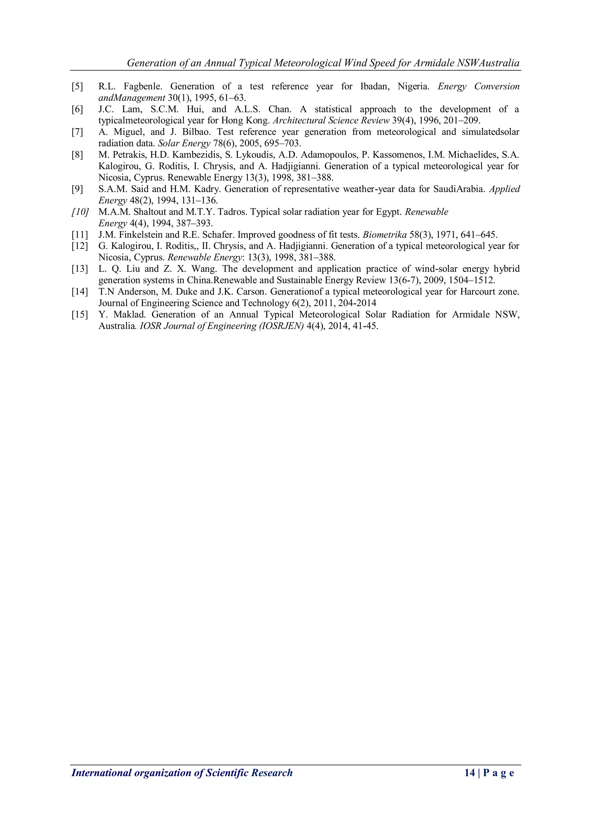 Generation of an Annual Typical Meteorological Wind Speed for Armidale NSWAustralia
International organization of Scientific Research 14 | P a g e
[5] R.L. Fagbenle. Generation of a test reference year for Ibadan, Nigeria. Energy Conversion
andManagement 30(1), 1995, 61–63.
[6] J.C. Lam, S.C.M. Hui, and A.L.S. Chan. A statistical approach to the development of a
typicalmeteorological year for Hong Kong. Architectural Science Review 39(4), 1996, 201–209.
[7] A. Miguel, and J. Bilbao. Test reference year generation from meteorological and simulatedsolar
radiation data. Solar Energy 78(6), 2005, 695–703.
[8] M. Petrakis, H.D. Kambezidis, S. Lykoudis, A.D. Adamopoulos, P. Kassomenos, I.M. Michaelides, S.A.
Kalogirou, G. Roditis, I. Chrysis, and A. Hadjigianni. Generation of a typical meteorological year for
Nicosia, Cyprus. Renewable Energy 13(3), 1998, 381–388.
[9] S.A.M. Said and H.M. Kadry. Generation of representative weather-year data for SaudiArabia. Applied
Energy 48(2), 1994, 131–136.
[10] M.A.M. Shaltout and M.T.Y. Tadros. Typical solar radiation year for Egypt. Renewable
Energy 4(4), 1994, 387–393.
[11] J.M. Finkelstein and R.E. Schafer. Improved goodness of fit tests. Biometrika 58(3), 1971, 641–645.
[12] G. Kalogirou, I. Roditis,, II. Chrysis, and A. Hadjigianni. Generation of a typical meteorological year for
Nicosia, Cyprus. Renewable Energy: 13(3), 1998, 381–388.
[13] L. Q. Liu and Z. X. Wang. The development and application practice of wind-solar energy hybrid
generation systems in China.Renewable and Sustainable Energy Review 13(6-7), 2009, 1504–1512.
[14] T.N Anderson, M. Duke and J.K. Carson. Generationof a typical meteorological year for Harcourt zone.
Journal of Engineering Science and Technology 6(2), 2011, 204-2014
[15] Y. Maklad. Generation of an Annual Typical Meteorological Solar Radiation for Armidale NSW,
Australia. IOSR Journal of Engineering (IOSRJEN) 4(4), 2014, 41-45.
 