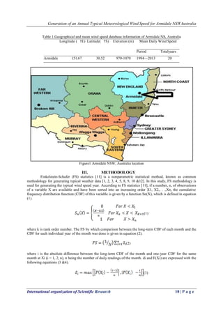 Generation of an Annual Typical Meteorological Wind Speed for Armidale NSWAustralia
International organization of Scientific Research 10 | P a g e
Table 1 Geographical and mean wind speed database information of Armidale NS, Australia
Longitude ( †E) Latitude( †S) Elevation (m) Mean Daily Wind Speed
Period Totalyears
Armidale 151.67 30.52 970-1070 1994—2013 20
Figure1 Armidale NSW, Australia location
III. METHODOLOGY
Finkelstein-Schafer (FS) statistics [11] is a nonparametric statistical method, known as common
methodology for generating typical weather data [1, 2, 3, 4, 5, 8, 9, 10 &12]. In this study, FS methodology is
used for generating the typical wind speed year. According to FS statistics [11], if a number, n, of observations
of a variable X are available and have been sorted into an increasing order X1, X2,. . .,Xn, the cumulative
frequency distribution function (CDF) of this variable is given by a function Sn(X), which is defined in equation
(1).
(1)
where k is rank order number. The FS by which comparison between the long-term CDF of each month and the
CDF for each individual year of the month was done is given in equation (2).
(2)
where i is the absolute difference between the long-term CDF of the month and one-year CDF for the same
month at Xi (i = 1, 2, n), n being the number of daily readings of the month. di and F(Xi) are expressed with the
following equations (3 &4).
(3)
 