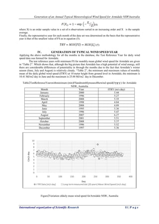 Generation of an Annual Typical Meteorological Wind Speed for Armidale NSWAustralia
International organization of Scientific Research 11 | P a g e
(4)
where Xi is an order sample value in a set of n observations sorted in an increasing order and X is the sample
average.
Finally, the representative year for each month of the data set was determined on the basis that the representative
year is that of the smallest value of FS as in equation (5).
(5)
IV. GENERATION OF TYPICAL WIND SPEED YEAR
Applying the above methodology for all the months in the database, the Test Reference Year for daily wind
speed data was formed for Armidale.
The test reference years with minimum FS for monthly mean global wind speed for Armidale are given
in ―Table 2‖. Which shows that, although the big picture that Armidale has a high potential of wind energy, still
there are considerable differences of potentiality in through the months due to the fact that Armidale’s winter
season (June, July and August) is relatively cloudy. ―Table 2‖, the minimum and maximum values of monthly
mean of the daily global wind speed (ITRY) at 10 meter height from ground level in Armidale, the minimum is
10.41 MJ/m2 day in June and the maximum is 25.88 MJ/m2 day in December.
Table2TestReferenceYearswithminimum (min)FSandmonthlymeanofthewind speed(ITRY) for Armidale
NSW, Australia
Month Year ITRY (m/s day)
January 2000 5.44
February 1996 5.27
March 2008 5.35
April 1998 4.84
May 2008 4.89
June 1995 5.36
July 1996 5.47
August 2007 6.27
September 2001 5.51
October 2008 5.37
November 1996 5.52
December 1997 5.36
Figure2Variation ofdaily mean wind speed forArmidale NSW, Australia
0
1
2
3
4
5
6
7
8
9
10
0 50 100 150 200 250 300 350 400
I[m/sday
Day
I-TRYData [m/s day] Long-termmeasured dat (20 years) Mean Wind Speed [m/s day]
 
