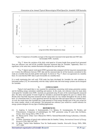 Generation of an Annual Typical Meteorological Wind Speed for Armidale NSWAustralia
International organization of Scientific Research 13 | P a g e
Figure 3 Comparison of monthly averages of the long-term measured wind speed data and TRY data
forArmidale NSW, Australia
―Fig. 2‖ shows the variation of the daily wind speed at 10 meter height from ground level generated
from test reference year and all the available long-term measured data for Armidale. Apparently, there is a
significant, in the same time, random fluctuation throughout the year daily basis.
―Fig. 3‖ depicts typical wind speed (ITRY) generated data compared with the long-term measured data
set. It shows the differences between ITRY data and the measured data for all the locations considered in this
study on a monthly basis for daily global wind speed. As shown in ―Fig. 3‖, there is an agreement on a monthly
basis. It is seen that the ITRY data is quite favourable on a monthly basis.
It is worth mentioning that well such TYM study has been developed for Armidale for solar radiation on
horizontal surface [15]. So concurrently with this study, hybrid solar and wind energy systems can be designed
for Armidale.
V. CONCLUSION
Typical wind speed data is very essential for calculations concerning wind energy generation systems
and for building energy calculation modelling and analysis. In this study, test reference years for mean daily
wind speed for Armidale town NSW, Australia are generated using 20 years of the meteorologically measured
data. The daily wind speedat 10 meter height for Armidale is presented throughout the year in a tabular form.
Results show that both long-term measured and the typical data are very random throughout the year on daily
basis. It is found that there is a clear agreement between the long-term data and typical data on a monthly basis.
As well, the results show that Armidale has a high potential of wind energy through most of the year except for
the winter months, which is still potential. The generated test reference year would be a useful reference for
energy systems designers for any type of building applications.
REFERENCES
[1] A. Argiriou, S. Lykoudis, S. Kontoyiannidis, C.A. Balaras, D. Asimakopoulos, M. Petrakis, and
P.Kassomenos. Comparison of methodologies for TMY generation using 20 years data forAthens,
Greece. Solar Energy 66(1), 1999, 33–45.
[2] W. Marion and K. Urban. User’s Manual for TMY2s. National Renewable Energy Laboratory, Colorado,
USA, 1995.
[3] H. Bulut. Generation of typical solar radiation data for Istanbul, Turkey. International Journal of Energy
Research 27(9), 2003, 847–855.
[4] H. Bulut. Typical Solar Radiation Year for South-eastern Anatolia. Renewable Energy 29(9), 2004,
1477–1488.
0
1
2
3
4
5
6
7
0 1 2 3 4 5 6 7
ITRY[m/sday]
Long-termMen Wind Speed [m/s day]
 
