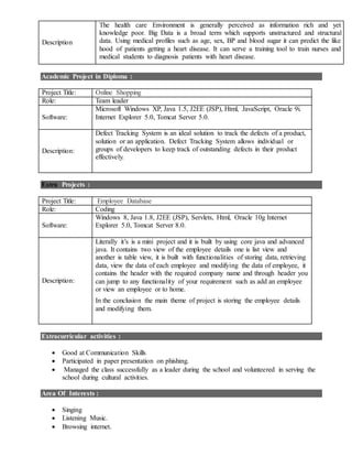 Description
The health care Environment is generally perceived as information rich and yet
knowledge poor. Big Data is a broad term which supports unstructured and structural
data. Using medical profiles such as age, sex, BP and blood sugar it can predict the like
hood of patients getting a heart disease. It can serve a training tool to train nurses and
medical students to diagnosis patients with heart disease.
Academic Project in Diploma :
Project Title: Online Shopping
Role: Team leader
Software:
Microsoft Windows XP, Java 1.5, J2EE (JSP), Html, JavaScript, Oracle 9i.
Internet Explorer 5.0, Tomcat Server 5.0.
Description:
Defect Tracking System is an ideal solution to track the defects of a product,
solution or an application. Defect Tracking System allows individual or
groups of developers to keep track of outstanding defects in their product
effectively.
Extra Projects :
Project Title: Employee Database
Role: Coding
Software:
Windows 8, Java 1.8, J2EE (JSP), Servlets, Html, Oracle 10g Internet
Explorer 5.0, Tomcat Server 8.0.
Description:
Literally it’s is a mini project and it is built by using core java and advanced
java. It contains two view of the employee details one is list view and
another is table view, it is built with functionalities of storing data, retrieving
data, view the data of each employee and modifying the data of employee, it
contains the header with the required company name and through header you
can jump to any functionality of your requirement such as add an employee
or view an employee or to home.
In the conclusion the main theme of project is storing the employee details
and modifying them.
Extracurricular activities :
 Good at Communication Skills
 Participated in paper presentation on phishing.
 Managed the class successfully as a leader during the school and volunteered in serving the
school during cultural activities.
Area Of Interests :
 Singing
 Listening Music.
 Browsing internet.
 