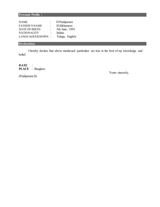 Personal Profile :
NAME : D.Pushparani.
FATHER’S NAME : D.Sikhamani.
DATE OF BIRTH : 5th June, 1993
NATIONALITY : Indian
LANGUAGES KNOWN : Telugu, English.
Declaration:
I hereby declare that above mentioned particulars are true to the best of my knowledge and
belief.
DATE :
PLACE : Banglore.
Yours sincerely,
(Pushparani.D)
 