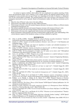 Parametric Investigation of Foundation on Layered Soil under Vertical Vibration
International organization of Scientific Research 22 | P a g e
V. CONCLUSION
In contrast to rigorous methods, which address the very complicated wave pattern consisting of body
waves and generalized surface waves working in wave number domain, the proposed method based on wave
propagation in cones considers only one type of body wave depending on the mode of vibration i.e., dilatational
wave for the vertical degree of freedom. The sectional property of the cones increases in the direction of wave
propagation downwards as well as upwards. Based on the parametric studies, the following conclusions can be
drawn.
a. More the value of Poisson‟s ratio, more is the static stiffness.
b. With increase in the depth of the layer the static stiffness decreases.
c. With increase in Poisson‟s ratio, the resonant frequency decreases, but dynamic stiffness co-efficient remains
unchanged for homogeneous soil.
d. The resonant amplitude decreases and resonant frequency increases with increase in Poisson‟s ratio.
e. With increase in mass ratio, the resonant frequency decreases and resonant amplitude increases.
f. With increase in the mass ratio, magnification factor increases and resonant frequency decrease.
Result of parametric study presented in the form of dimensionless graph provide a clear understanding of the
vertical dynamic response of the foundation resting on soil layer underlain by rigid base.
REFERENCES
[1] Chen, S. and Shi, J.(2006). “Simplified Model for vertical vibrations of surface foundations.” Journal of
Geotechnical and Geoenvironmental Engineering, Vol.132, No. 5, 651- 655.
[2] Gazetas, G. (1983). “Analysis of machine foundation vibrations: state of the art.” J. Soil Dynamics and
Earthquake Engrg., 2, 2-42.
[3] Gazetas, G. (1991). “Formulae and charts for impedances of surface and embedded foundations.” J.
Geotech. Engrg., ASCE, 117(9), 1363-1381.
[4] Laing, V.C.(1974) “Dynamic response of structures in layered soils”, in R74-10. Department of Civil
Engineering, Massachusetts Institute of Technology, Cambridge MA.
[5] Lamb, H. (1904). “On the propagation of tremors over the surface of an elastic solid.” Philosophical
Transactions of the Royal Society of London, A203, 1-42.
[6] Luco, J. E. and Mita, A. (1987). “Response of a circular foundation on a uniform half-space to elastic
waves”, Earthquake Engng and Struct Dyn, 15, 105-118.
[7] Lysmer J, Wass G.(1972) “Shear waves in plane infinite structures”. Journal of Engineering Mechanics,
ASCE ;98:85–105.
[8] Lysmer J,(1975) et al. “Efficient finite element analysis of seismic soil structure interaction”, in Report:
EERC-75-34. Earthquake Engineering Research Cen- ter, University of California, Berkeley, C.A.
[9] Lysmer, J, Kuhlemeyer, R.L.(1969) “Finite dynamic model for infinite media”. Journal of Engineering
Mechanics Division, ASCE ;95(4):759–877.
[10] Meek J.W, Wolf J.P.(1992) “Cone models for soil layer on rigid rock”. J Geotech Engng Div ASCE
;118(5):686–703.
[11] Meek J.W, Wolf J.P.(1994) “Cone models for an embedded foundation”. J Geotech Engng Div ASCE
;120:60–80.
[12] Meek, J.W., and Wolf, J.P. (1992). “Cone models for homogeneous soil.” J. Geotech. Engrg. Div., ASCE,
118(5), 667-685.
[13] Pradhan, P. K., Baidya, D. K. and Ghosh D. P. (2004). “Dynamic response of foundations resting on
layered soil by cone model”, Journal of Soil Dynamics and Earthquake Engineering, Vol. 24 (6), 425-434
[14] Pradhan , p. k., Mandal, A. ,Baidya ,D. K., Ghosh, D. P. (2008) “Dynamic Response of Machine
Foundation On Layered Soil: Cone Model Versus Excremental” , Journal of Geotech Geoi Engineering ,
Vol 26,453-468.
[15] Quinlan P.M(1953) “The Elastic Theory of Soil Dynamic”ASTM Special Technical publication ,No 156
,Symposion on Soil Dynamic,3-34.
[16] Reissner, E (1936) “Stationary and axially symmetrical vibrations of a Homogeneous Elastic Half-Space
Caused by a Vibrating Mass,Ing, Archiv”, Band VII,281-396.
[17] Reissner. E and Sagoci H.F (1944) “Forced torsional Oscillation of an Elastic Half Space”J of APPL.Phys
,Vol.15,652-662
[18] Richart, F. E. Jr., Hall, J. R. Jr., and Woods, R. D. (1970). “Vibrations of soils and foundations.” Prentice-
Hall, Inc. Englewood Cliffs, New Jersey.
[19] Sung .T.Y (1953) “Vibration in Semi-infinite Solid due to Periodic Surface Loading”, ASTM Special
Technical Publication ,no 158 ,Symposion on Soil Dynamic ,July,35-64.
[20] Warburton GB. “Forced vibration of a body on an elastic stratum”. J Appl Mech, Trans ASME 1957;55–8
 
