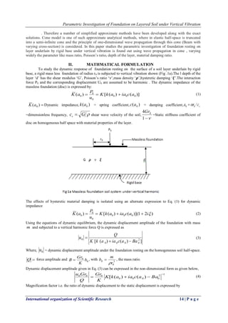 Parametric Investigation of Foundation on Layered Soil under Vertical Vibration
International organization of Scientific Research 14 | P a g e
. Therefore a number of simplified approximate methods have been developed along with the exact
solutions. Cone model is one of such approximate analytical methods, where in elastic half-space is truncated
into a semi-infinite cone and the principle of one-dimensional wave propagation through this cone (Beam with
varying cross-section) is considered. In this paper studies the parametric investigation of foundation resting on
layer underlain by rigid base under vertical vibration is found out using wave propagation in cone , varying
widely the parameter like mass ratio, Poisson‟s ratio, depth of the layer, material damping ratio.
II. MATHMATICAL FORMULATION
To study the dynamic response of foundation resting on the surface of a soil layer underlain by rigid
base, a rigid mass less foundation of radius r0 is subjected to vertical vibration shown (Fig .1a).The l depth of the
layer „d‟ has the shear modulus „G‟, Poisson‟s ratio „𝜈‟,mass density „𝝆‟,hysteretic damping „𝝃‟.The interaction
force P0 and the corresponding displacement U0 are assumed to be harmonic . The dynamic impedance of the
massless foundation (disc) is expressed by:
)]()([)( 000
0
0
0 aciaakK
u
P
aK  (1)
)( 0aK Dynamic impedance, )( 0ak = spring coefficient, )( 0ac = damping coefficient, scra /00 
=dimensionless frequency, Gcs  shear wave velocity of the soil,
1
4 0Gr
=Static stiffness coefficient of
disc on homogeneous half space with material properties of the layer.
The effects of hysteretic material damping is isolated using an alternate expression to Eq. (1) for dynamic
impedance
)21)](()([)( 000
0
0
0 iaciaakK
u
P
aK  (2)
Using the equations of dynamic equilibrium, the dynamic displacement amplitude of the foundation with mass
m and subjected to a vertical harmonic force Q is expressed as
])()([ 2
0000
0
BaaciaakK
Q
u

 (3)
Where, 0u = dynamic displacement amplitude under the foundation resting on the homogeneous soil half-space.
Q force amplitude and 0
0
b
K
Gr
B  , with 3
0
0
r
m
b

 , the mass ratio.
Dynamic displacement amplitude given in Eq. (3) can be expressed in the non-dimensional form as given below,
12
0000
000
)()([

 BaaciaakK
K
Gr
Q
Gru (4)
Magnification factor i.e. the ratio of dynamic displacement to the static displacement is expressed by
 