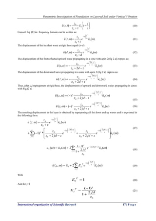 Parametric Investigation of Foundation on Layered Soil under Vertical Vibration
International organization of Scientific Research 17 | P a g e









c
z
tu
zz
z
tzu 0
0
0
),( (10)
Convert Eq. (13)in frequency domain can be written as:
)(),( 0
0
0


ue
zz
z
zu c
z
i 







 (11)
The displacement of the incident wave at rigid base equal (z=d)
)(),( 0
0
0


ue
dz
z
du c
z
i 







 (12)
The displacement of the first reflected upward wave propagating in a cone with apex 2(fig 2 a) express as:
)(
2
),( 0
2
0
0


ue
zdz
z
zu c
zd
i 




 


 (13)
The displacement of the downward wave propagating in a cone with apex 3 (fig 2 a) express as:
)(
2
),( 0
2
0
0


ue
zdz
z
zu c
zd
i 




 


 (14)
Thus, after jth impingement at rigid base, the displacements of upward and downward waves propagating in cones
with Fig.(2 a)
)(
2
)(),( 0
2
0
0


ue
zjdz
z
zu c
zjd
i
j





 



(15)
)(
2
)(),( 0
2
0
0


ue
zjdz
z
zu c
zjd
i
j





 


 (16)
The resulting displacement in the layer is obtained by superposing all the down and up waves and is expressed in
the following form
)(
22
*)1(
)(),(
0
1
2
0
0
2
0
0
0
0
0




ue
zjdz
z
e
zjdz
z
ue
zz
z
zu
j
c
zjd
i
c
zjd
i
j
c
z
i








 





 






















(17)
(18)
)(2),( 0
2
1
0 

ueEuzu c
jd
i
j
F
j








 (19)
With
10 
F
E (20)
And for j>1
0
2
1
)1(
z
jd
E
j
F
j


 (21)







1
0
)/2(
0
00 )(
2
1
)1(
2)()(
j
cjdi
j
ue
z
jd
uu  
 