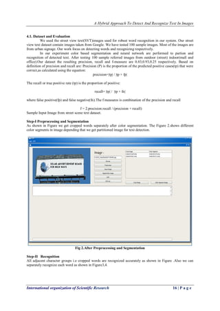 A Hybrid Approach To Detect And Recognize Text In Images
International organization of Scientific Research 16 | P a g e
4.1. Dataset and Evaluation
We used the street view text(SVT)images used for robust word recognition in our system. Our street
view text dataset contain images taken from Google. We have tested 100 sample images. Most of the images are
from urban signage. Our work focus on detecting words and recognizing respectively.
In our experiment color based segmentation and neural network are performed to partion and
recognition of detected text. After testing 100 sample referred images from outdoor (street) indoor(mall and
office).Our dataset the resulting precision, recall and f-measure are 0.83,0.93,0.25 respectively. Based on
definition of precision and recall are: Precision (P) is the proportion of the predicted positive cases(tp) that were
correct,as calculated using the equation:
precision=|tp| / |tp + fp|
The recall or true positive rate (tp) is the proportion of positive:
recall= |tp| / |tp + fn|
where false positive(fp) and false negative(fn).The f measures is combination of the precision and recall
f = 2.precision.recall / (precision + recall)
Sample Input Image from street scene text dataset.
Step-I Preprocessing and Segmentation
As shown in Figure we get cropped words separately after color segmentation. The Figure 2.shows different
color segments in image depending that we get partitioned image for text detection.
Fig 2.After Preprocessing and Segmentation
Step-II Recognition
All adjacent character groups i.e cropped words are recognized accurately as shown in Figure .Also we can
separately recognize each word as shown in Figure3,4.
 