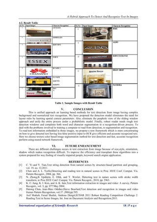 A Hybrid Approach To Detect And Recognize Text In Images
International organization of Scientific Research 18 | P a g e
4.2. Result Table
Table 1. Sample Images with Result Table
V. CONCLUSION
This is unified approach on learning based methods for text detection from image having complex
background and normalized text recognition. We have proposed the detection model eliminates the need for
layout rules by learning spatial context parameters. Also, eliminate the peephole view of the sliding window
approach and unify the entire process under a probabilistic model. Finally, robust reader needs rough text
detection windows and completes both word and character segmentation in a recognition-driven process. To
deal with the problems involved in training a computer to read from detection, to segmentation and recognition.
To read text information embedded in those images, we propose a new framework which is more concentrating
on how to give detected text having less false positive input to OCR give efficient and accurate recognized text.
Here we choose texture color based image segmentation method for text detection and fast, accurate recognition
perform using neural network framework.
VI. FUTURE ENHANCEMENT
There are different challenges occurs in text extraction from image because of size,style, orientation,
shadow which makes recognition difficult. To improve the efficiency and transplant these algorithms into a
system prepared for way finding of visually impaired people, keyword search engine application.
REFERENCES
[1] C. Yi and Y. Tian,Text string detection from natural scenes by structure-based partition and grouping,
vol. 19, no. 12,2011.
[2] Chen and A. L. Yuille,Detecting and reading text in natural scenes in Proc. IEEE Conf. Comput. Vis.
Pattern Recognit., 2004, pp. 366.
[3] N. Zhong,B. Epshtein, E. Ofek, and Y. Wexler, Detecting text in nature scenes with stroke width
transform, in Proc.IEEE Conf. Comput. Vis. Pattern Recognit., 2010, pp. 2963.
[4] K. C. Jung, K. I. Kim, and A. K. Jain,Text information extraction in images and video: A survey, Pattern
Recognit., vol. 5, pp. 977.May 2004.
[5] Datong Chen, Jean-Marc Odobez,Herve Bourlard,Text detection and recognition in images and video
frames Pattern Recognition, vol.37 ,2004,pp 595.
[6] Asif Shahab, Faisal Shafait, Andreas Dengel,ICDAR 2011 Robust Reading Competition Challenge 2:
Reading Text in Scene Images, Int. Jour.on Document Analysis and Recognition,2011.
 