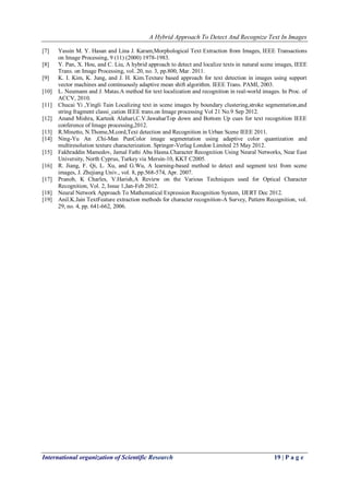 A Hybrid Approach To Detect And Recognize Text In Images
International organization of Scientific Research 19 | P a g e
[7] Yassin M. Y. Hasan and Lina J. Karam,Morphological Text Extraction from Images, IEEE Transactions
on Image Processing, 9 (11) (2000) 1978-1983.
[8] Y. Pan, X. Hou, and C. Liu, A hybrid approach to detect and localize texts in natural scene images, IEEE
Trans. on Image Processing, vol. 20, no. 3, pp.800, Mar. 2011.
[9] K. I. Kim, K. Jung, and J. H. Kim.Texture based approach for text detection in images using support
vector machines and continuously adaptive mean shift algorithm. IEEE Trans. PAMI, 2003.
[10] L. Neumann and J. Matas.A method for text localization and recognition in real-world images. In Proc. of
ACCV, 2010.
[11] Chucai Yi ,Yingli Tain Localizing text in scene images by boundary clustering,stroke segmentation,and
string fragment classi_cation IEEE trans.on Image processing Vol 21 No.9 Sep 2012.
[12] Anand Mishra, Karteek Alahari,C.V.JawaharTop down and Bottom Up cues for text recognition IEEE
conference of Image processing,2012.
[13] R.Minetto, N.Thome,M.cord,Text detection and Recognition in Urban Scene IEEE 2011.
[14] Ning-Yu An ,Chi-Man PunColor image segmentation using adaptive color quantization and
multiresolution texture characterization. Springer-Verlag London Limited 25 May 2012.
[15] Fakhraddin Mamedov, Jamal Fathi Abu Hasna.Character Recognition Using Neural Networks, Near East
University, North Cyprus, Turkey via Mersin-10, KKT C2005.
[16] R. Jiang, F. Qi, L. Xu, and G.Wu, A learning-based method to detect and segment text from scene
images, J. Zhejiang Univ., vol. 8, pp.568-574, Apr. 2007.
[17] Pranob, K Charles, V.Harish,A Review on the Various Techniques used for Optical Character
Recognition, Vol. 2, Issue 1,Jan-Feb 2012.
[18] Neural Network Approach To Mathematical Expression Recognition System, IJERT Dec 2012.
[19] Anil.K.Jain TextFeature extraction methods for character recognition-A Survey, Pattern Recognition, vol.
29, no. 4, pp. 641-662, 2006.
 