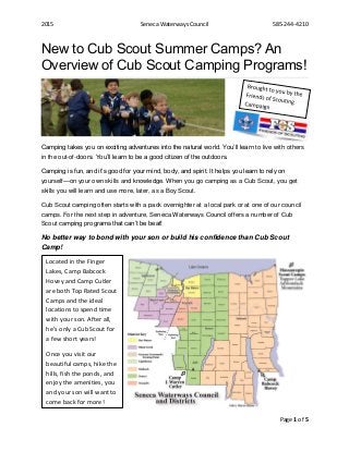 2015 Seneca Waterways Council 585-244-4210
Page 1 of 5
New to Cub Scout Summer Camps? An
Overview of Cub Scout Camping Programs!
Camping takes you on exciting adventures into the natural world. You’ll learn to live with others
in the out-of-doors. You’ll learn to be a good citizen of the outdoors.
Camping is fun, and it’s good for your mind, body, and spirit. It helps you learn to rely on
yourself—on your own skills and knowledge. When you go camping as a Cub Scout, you get
skills you will learn and use more, later, as a Boy Scout.
Cub Scout camping often starts with a pack overnighter at a local park or at one of our council
camps. For the next step in adventure, Seneca Waterways Council offers a number of Cub
Scout camping programs that can’t be beat!
No better way to bond with your son or build his confidence than Cub Scout
Camp!
Located in the Finger
Lakes, Camp Babcock
Hovey and Camp Cutler
are both Top Rated Scout
Camps and the ideal
locations to spend time
with your son. After all,
he’s only a Cub Scout for
a few short years!
Once you visit our
beautiful camps, hike the
hills, fish the ponds, and
enjoy the amenities, you
and your son will want to
come back for more!
 
