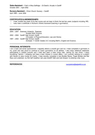 Sales Assistant – Faith in Miss Selfridge – St David’s Arcade in Cardiff
October 2001 – April 2002
Nursery Assistant – Christ Church Nursery – Cardiff
April 1999 – June 2004
CERTIFICATES & MEMBERSHIPS
o I have studied two years of my Ilex course and am keen to finish the last two years (subjects including HR)
o I also have a certificate in Woman’s Artistic Assistant Coaching in gymnastics.
EDUCATION
2004 – 2007 Swansea University, Swansea
Studied Sport Science
2002 – 2004 Cardiff High School, Cardiff
3 A-Levels in Physical Education, Law and History
1997 – 2002 Cardiff High School, Cardiff
Achieved 11 GCSE Grades A-C including Math’s, English and Science.
PERSONAL INTERESTS
I am a keen and active sportswoman; I regularly attend a crossfit gym and run. I have competed in gymnasts in
my youth and was proud to continue to coach gymnastics at all abilities. I also enjoy adventure weekends
participating in outdoor pursuits and I have also been a keen horse rider, owning my own horse. I enjoy
socialising, fashion / shopping and have a keen interest in current affairs. I am currently working on a project
with friends to raise money for charity. I have recently competed in two Mudder Races; Tough Mudder and Rat
Race and undertook my first half marathon last year (Cardiff Half) and look forward to entering a few more.
REFERENCES sue.jenkins@wglawltd.co.uk
 