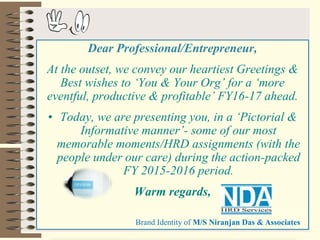 4/28/2016 1
Dear Professional/Entrepreneur,
At the outset, we convey our heartiest Greetings &
Best wishes to ‘You & Your Org’ for a ‘more
eventful, productive & profitable’ FY16-17 ahead.
• Today, we are presenting you, in a ‘Pictorial &
Informative manner’- some of our most
memorable moments/HRD assignments (with the
people under our care) during the action-packed
FY 2015-2016 period.
Warm regards,
Brand Identity of M/S Niranjan Das & Associates
 