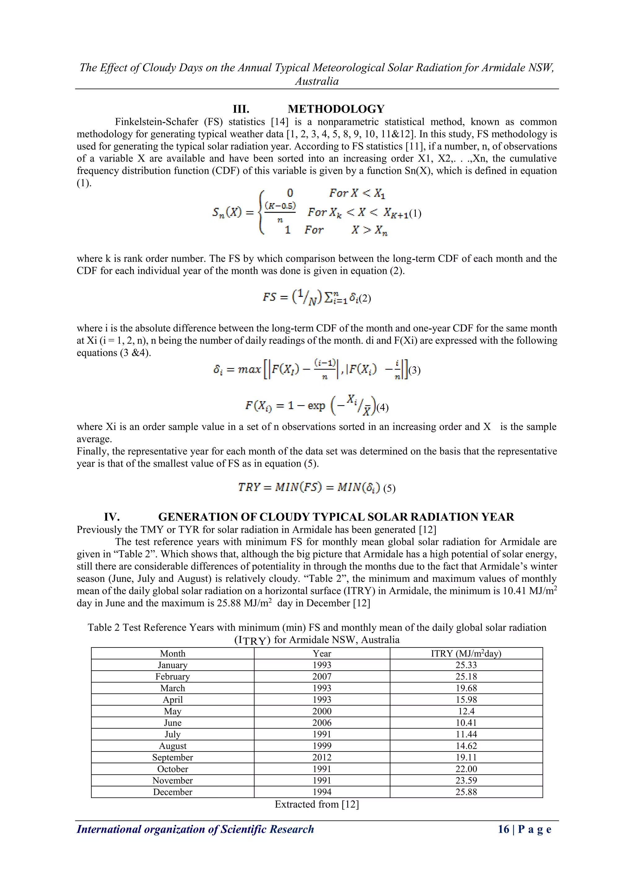 The Effect of Cloudy Days on the Annual Typical Meteorological Solar Radiation for Armidale NSW, 
Australia 
International organization of Scientific Research 16 | P a g e 
III. METHODOLOGY 
Finkelstein-Schafer (FS) statistics [14] is a nonparametric statistical method, known as common methodology for generating typical weather data [1, 2, 3, 4, 5, 8, 9, 10, 11&12]. In this study, FS methodology is used for generating the typical solar radiation year. According to FS statistics [11], if a number, n, of observations of a variable X are available and have been sorted into an increasing order X1, X2,. . .,Xn, the cumulative frequency distribution function (CDF) of this variable is given by a function Sn(X), which is defined in equation (1). 
(1) 
where k is rank order number. The FS by which comparison between the long-term CDF of each month and the CDF for each individual year of the month was done is given in equation (2). 
(2) 
where i is the absolute difference between the long-term CDF of the month and one-year CDF for the same month at Xi (i = 1, 2, n), n being the number of daily readings of the month. di and F(Xi) are expressed with the following equations (3 &4). 
(3) 
(4) 
where Xi is an order sample value in a set of n observations sorted in an increasing order and X is the sample average. 
Finally, the representative year for each month of the data set was determined on the basis that the representative year is that of the smallest value of FS as in equation (5). 
(5) 
IV. GENERATION OF CLOUDY TYPICAL SOLAR RADIATION YEAR 
Previously the TMY or TYR for solar radiation in Armidale has been generated [12] 
The test reference years with minimum FS for monthly mean global solar radiation for Armidale are given in “Table 2”. Which shows that, although the big picture that Armidale has a high potential of solar energy, still there are considerable differences of potentiality in through the months due to the fact that Armidale’s winter season (June, July and August) is relatively cloudy. “Table 2”, the minimum and maximum values of monthly mean of the daily global solar radiation on a horizontal surface (ITRY) in Armidale, the minimum is 10.41 MJ/m2 day in June and the maximum is 25.88 MJ/m2 day in December [12] 
Table 2 Test Reference Years with minimum (min) FS and monthly mean of the daily global solar radiation (ITRY) for Armidale NSW, Australia 
Month 
Year 
ITRY (MJ/m2day) 
January 
1993 
25.33 
February 
2007 
25.18 
March 
1993 
19.68 
April 
1993 
15.98 
May 
2000 
12.4 
June 
2006 
10.41 
July 
1991 
11.44 
August 
1999 
14.62 
September 
2012 
19.11 
October 
1991 
22.00 
November 
1991 
23.59 
December 
1994 
25.88 
Extracted from [12]  