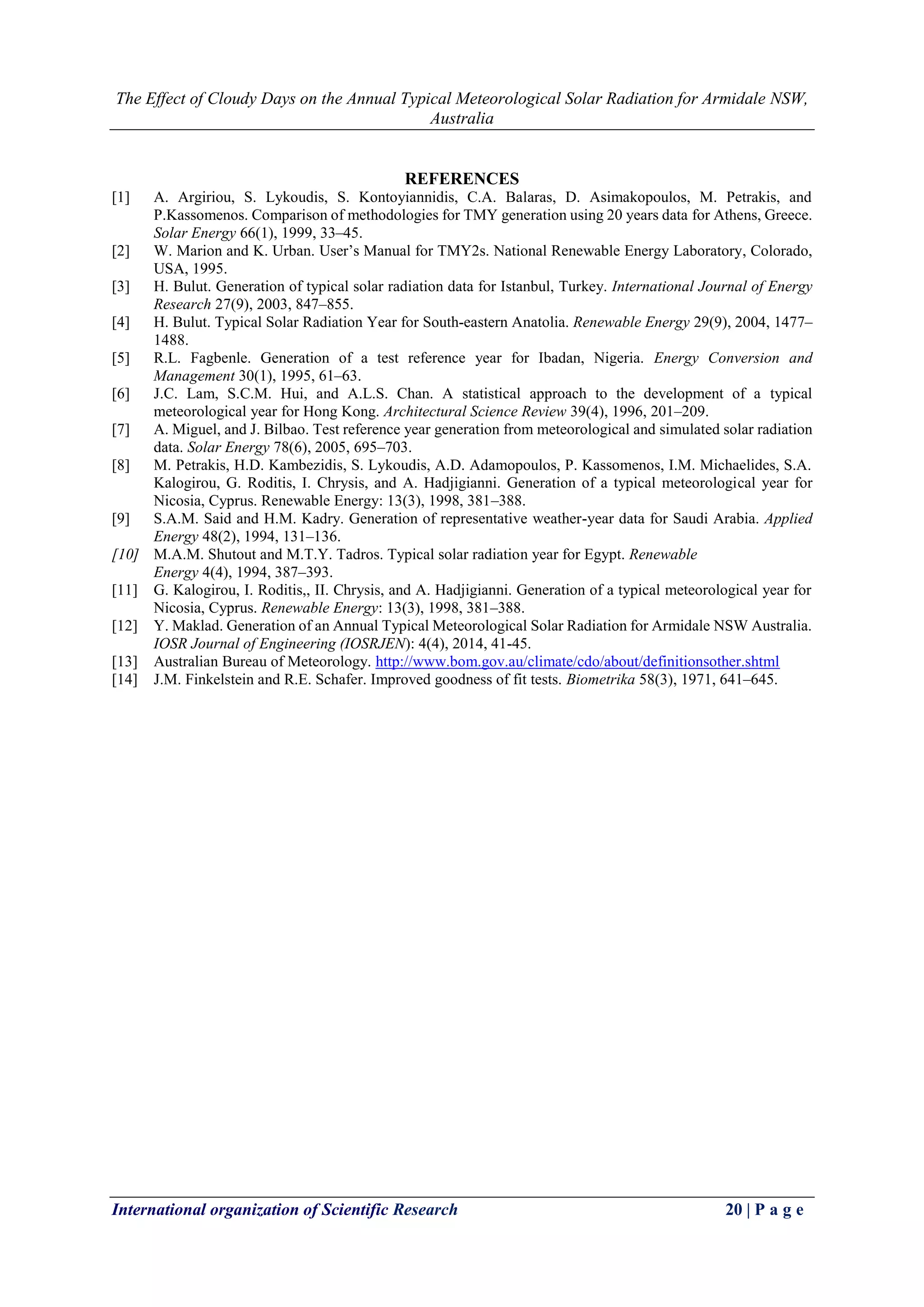 The Effect of Cloudy Days on the Annual Typical Meteorological Solar Radiation for Armidale NSW, 
Australia 
International organization of Scientific Research 20 | P a g e 
REFERENCES 
[1] A. Argiriou, S. Lykoudis, S. Kontoyiannidis, C.A. Balaras, D. Asimakopoulos, M. Petrakis, and P.Kassomenos. Comparison of methodologies for TMY generation using 20 years data for Athens, Greece. Solar Energy 66(1), 1999, 33–45. 
[2] W. Marion and K. Urban. User’s Manual for TMY2s. National Renewable Energy Laboratory, Colorado, USA, 1995. 
[3] H. Bulut. Generation of typical solar radiation data for Istanbul, Turkey. International Journal of Energy Research 27(9), 2003, 847–855. 
[4] H. Bulut. Typical Solar Radiation Year for South-eastern Anatolia. Renewable Energy 29(9), 2004, 1477– 1488. 
[5] R.L. Fagbenle. Generation of a test reference year for Ibadan, Nigeria. Energy Conversion and Management 30(1), 1995, 61–63. 
[6] J.C. Lam, S.C.M. Hui, and A.L.S. Chan. A statistical approach to the development of a typical meteorological year for Hong Kong. Architectural Science Review 39(4), 1996, 201–209. 
[7] A. Miguel, and J. Bilbao. Test reference year generation from meteorological and simulated solar radiation data. Solar Energy 78(6), 2005, 695–703. 
[8] M. Petrakis, H.D. Kambezidis, S. Lykoudis, A.D. Adamopoulos, P. Kassomenos, I.M. Michaelides, S.A. Kalogirou, G. Roditis, I. Chrysis, and A. Hadjigianni. Generation of a typical meteorological year for Nicosia, Cyprus. Renewable Energy: 13(3), 1998, 381–388. 
[9] S.A.M. Said and H.M. Kadry. Generation of representative weather-year data for Saudi Arabia. Applied Energy 48(2), 1994, 131–136. 
[10] M.A.M. Shutout and M.T.Y. Tadros. Typical solar radiation year for Egypt. Renewable 
Energy 4(4), 1994, 387–393. 
[11] G. Kalogirou, I. Roditis,, II. Chrysis, and A. Hadjigianni. Generation of a typical meteorological year for Nicosia, Cyprus. Renewable Energy: 13(3), 1998, 381–388. 
[12] Y. Maklad. Generation of an Annual Typical Meteorological Solar Radiation for Armidale NSW Australia. IOSR Journal of Engineering (IOSRJEN): 4(4), 2014, 41-45. 
[13] Australian Bureau of Meteorology. http://www.bom.gov.au/climate/cdo/about/definitionsother.shtml 
[14] J.M. Finkelstein and R.E. Schafer. Improved goodness of fit tests. Biometrika 58(3), 1971, 641–645. 