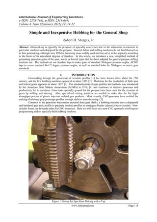 International Journal of Engineering Inventions
e-ISSN: 2278-7461, p-ISSN: 2319-6491
Volume 4, Issue 8[January 2015] PP:14-22
www.ijeijournal.com Page | 14
Simple and Inexpensive Hobbing for the General Shop
Robert H. Sturges, Jr.
Abstract: -Gearmaking is typically the province of specialty enterprises due to the substantial investment in
particular machine tools designed for the purpose. General lathes and milling machines do not lend themselves
to fine gearmaking, although wire EDM is becoming more widely used and can serve in this capacity according
to the limits of its articulated degrees of freedom. In this article, we introduce a new, simplified method of
generating precision gears of the spur, worm, or helical types that has been adapted for general purpose milling
machine use. The method can use standard taps to make gears of standard 30-degree pressure angles, ACME
taps to create standard 14-1/2 degree pressure angles, as well as standard hobs for 20-degree or metric gear
standards.
I. INTRODUCTION
Gearmaking through the generation of involute profiles [1] has been known since about the 17th
century, and the first hobbing machines appeared in about 1835 [2]. Machines for the production of both spur
and helical gears appeared in about 1897. [3] The standardization of gear profiles and methods was introduced
by the American Gear Makers Association (AGMA) in 1916, [4] and continues to improve processes and
productivity for its members. Form tools specially ground for the purpose have been used for the creation of
gears by milling and shaving. Also, specialized cutting practices are needed to make dies for the high-
throughput process of plastic injection molded gear products. Most recently, CAD processes have enabled the
making of arbitrary gear prototype profiles through additive manufacturing. [5]
Common to the processes that remove material from gear blanks, a hobbing machine uses a sharpened
and hardened gear rack profile to generate involute profiles on conjugate blanks (almost always circular). Non-
circular forms can be made today by CNC processes. Here we will focus on a non-CNC approach involving no
programming and no specially-built hobbing machine.
Figure 1: Set-up for Spur Gear Making with a Tap
 