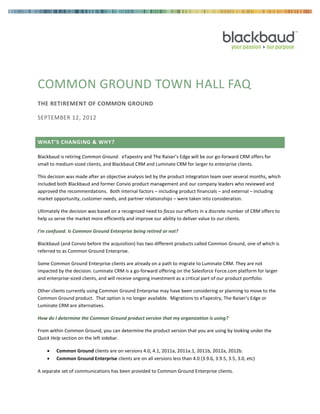 COMMON GROUND TOWN HALL FAQ
THE RETIREMENT OF COMMON GROUND
SEPTEMBER 12, 2012
WHAT’S CHANGING & WHY?
Blackbaud is retiring Common Ground. eTapestry and The Raiser’s Edge will be our go-forward CRM offers for
small to medium-sized clients, and Blackbaud CRM and Luminate CRM for larger to enterprise clients.
This decision was made after an objective analysis led by the product integration team over several months, which
included both Blackbaud and former Convio product management and our company leaders who reviewed and
approved the recommendations. Both internal factors – including product financials – and external – including
market opportunity, customer needs, and partner relationships – were taken into consideration.
Ultimately the decision was based on a recognized need to focus our efforts in a discrete number of CRM offers to
help us serve the market more efficiently and improve our ability to deliver value to our clients.
I’m confused. Is Common Ground Enterprise being retired or not?
Blackbaud (and Convio before the acquisition) has two different products called Common Ground, one of which is
referred to as Common Ground Enterprise.
Some Common Ground Enterprise clients are already on a path to migrate to Luminate CRM. They are not
impacted by the decision. Luminate CRM is a go-forward offering on the Salesforce Force.com platform for larger
and enterprise-sized clients, and will receive ongoing investment as a critical part of our product portfolio.
Other clients currently using Common Ground Enterprise may have been considering or planning to move to the
Common Ground product. That option is no longer available. Migrations to eTapestry, The Raiser’s Edge or
Luminate CRM are alternatives.
How do I determine the Common Ground product version that my organization is using?
From within Common Ground, you can determine the product version that you are using by looking under the
Quick Help section on the left sidebar.
 Common Ground clients are on versions 4.0, 4.1, 2011a, 2011a.1, 2011b, 2012a, 2012b.
 Common Ground Enterprise clients are on all versions less than 4.0 (3.9.6, 3.9.5, 3.5, 3.0, etc)
A separate set of communications has been provided to Common Ground Enterprise clients.
 