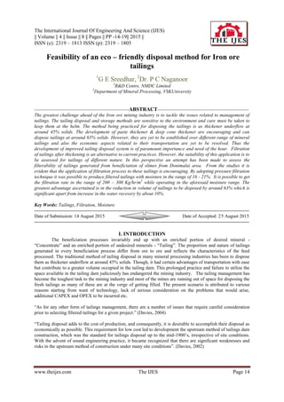 The International Journal Of Engineering And Science (IJES)
|| Volume || 4 || Issue || 8 || Pages || PP -14-19|| 2015 ||
ISSN (e): 2319 – 1813 ISSN (p): 2319 – 1805
www.theijes.com The IJES Page 14
Feasibility of an eco – friendly disposal method for Iron ore
tailings
1
G E Sreedhar, 2
Dr. P C Naganoor
1
R&D Centre, NMDC Limited
2
Department of Mineral Processing, VSKUniversity
-----------------------------------------------------------ABSTRACT---------------------------------------------------------
The greatest challenge ahead of the Iron ore mining industry is to tackle the issues related to management of
tailings. The tailing disposal and storage methods are sensitive to the environment and care must be taken to
keep them at the helm. The method being practiced for disposing the tailings is as thickener underflow at
around 45% solids. The development of paste thickener & deep cone thickener are encouraging and can
dispose tailings at around 65% solids. However, they are yet to be established over different range of mineral
tailings and also the economic aspects related to their transportation are yet to be resolved. Thus the
development of improved tailing disposal system is of paramount importance and need of the hour. Filtration
of tailings after thickening is an alternative to current practices. However, the suitability of this application is to
be assessed for tailings of different nature. In this perspective an attempt has been made to assess the
filterability of tailings generated from beneficiation of slimes from Donimalai area. From the studies it is
evident that the application of filtration process to these tailings is encouraging. By adopting pressure filtration
technique it was possible to produce filtered tailings with moisture in the range of 16 - 21%. It is possible to get
the filtration rate in the range of 200 – 300 Kg/hr/m2
while operating in the aforesaid moisture range. The
greatest advantage ascertained is in the reduction in volume of tailings to be disposed by around 63% which is
significant apart from increase in the water recovery by about 10%.
Key Words: Tailings, Filtration, Moisture.
-------------------------------------------------------------------------------------------------------------------------------------------
Date of Submission: 14 August 2015 Date of Accepted: 25 August 2015
-------------------------------------------------------------------------------------------------------------------------------------------
I. INTRODUCTION
The beneficiation processes invariably end up with an enriched portion of desired mineral -
“Concentrate” and an enriched portion of undesired minerals - “Tailing”. The proportion and nature of tailings
generated in every beneficiation process differ from ore to ore and reflects the characteristics of the feed
processed. The traditional method of tailing disposal in many mineral processing industries has been to dispose
them as thickener underflow at around 45% solids. Though, it had certain advantages of transportation with ease
but contribute to a greater volume occupied in the tailing dam. This prolonged practice and failure to utilize the
space available in the tailing dam judiciously has endangered the mining industry. The tailing management has
become the toughest task to the mining industry and most of the mines are running out of space for disposing the
fresh tailings as many of these are at the verge of getting filled. The present scenario is attributed to various
reasons starting from want of technology, lack of serious consideration on the problems that would arise,
additional CAPEX and OPEX to be incurred etc.
“As for any other form of tailings management, there are a number of issues that require careful consideration
prior to selecting filtered tailings for a given project.” (Davies, 2004)
“Tailing disposal adds to the cost of production, and consequently, it is desirable to accomplish their disposal as
economically as possible. This requirement for low cost led to development the upstream method of tailings dam
construction, which was the standard for tailings disposal up to the mid-1900’s, irrespective of site conditions.
With the advent of sound engineering practice, it became recognized that there are significant weaknesses and
risks in the upstream method of construction under many site conditions”. (Davies, 2002)
 