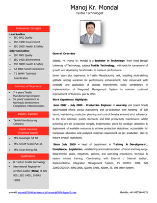 Manoj Kr. Mondal
Textile Technologist
e-mail: manoj62004@yahoo.co.in/ manoj62004@gmail.com Mobile: +91-9375940020
General Overview
Indeed, Mr. Manoj Kr. Mondal is a Bachelor in Technology from West Bengal
University of Technology, subject Textile Technology, with tools for turnaround of
growth and developing benchmarks to measure performance.
Seven years plus experience in Textile Manufacturing unit, installing multi-skilling
aptitude among workmen for performance enhancement; fully conversant with
concepts and application of process improvement tools; competency in
implementation of Integrated Management System to maintain continual
improvement of business goal & ethic.
Work Experience Highlights
June 2007 – July 2009 – Production Engineer in weaving unit (Loom Shed)
spearheaded efforts across maintaining and co-ordination with handling of 200
looms, maintaining production planning and control thereby ensured strict adherence
to the time schedule, quality standards and total productivity maintenance whilst
achieving pre-set production targets, Implemented plans for strategic utilization &
deployment of available resources to achieve production objectives; accountable for
manpower allocation and analysed material requirement as per production plan to
ensure smooth operations.
Since July 2009 – Head of department in Training & Development,
Compliance, Legislation, establishing and implementation of short and long-range
departmental goals, objectives, policies, and operating procedures, technical &
system related training, Coordinating with External / Internal auditor,
Implementation Integrated Management System, TS 169494: 2009, ISO
22000:2005,SA 8000:2008, Quality Circle, Kaizen, 5S, and other system.
Professional Strengths
Industry Expertise
Clients Serviced
(Technical Expert)
Qualifications
Summary of Experience
Lead Auditor
 ISO 9001 Quality
 ISO 14001 Environment
 ISO 18001 Health & Safety
Internal Auditor
 ISO 9001 Quality
 ISO 14001 Environment
 ISO 18001 Health & Safety
 SA 8000 Social Compliance
 TS 16949 Technical
Specification
 7 + years Textile
Manufacturing Company.
 5+ years’ experience in
training & development,
Compliance, internal auditor.
 B. Tech in Textile Technology
 International Register for
certified auditor (IRCA) of ISO
9001, ISO 14001, OHSAS
18001
 M/s. Kusumgar Pvt ltd,
 M/s. Shroff Textile Pvt Ltd,
 M/s. Swan Energy ltd.
 Textile Manufacturing
Company
 